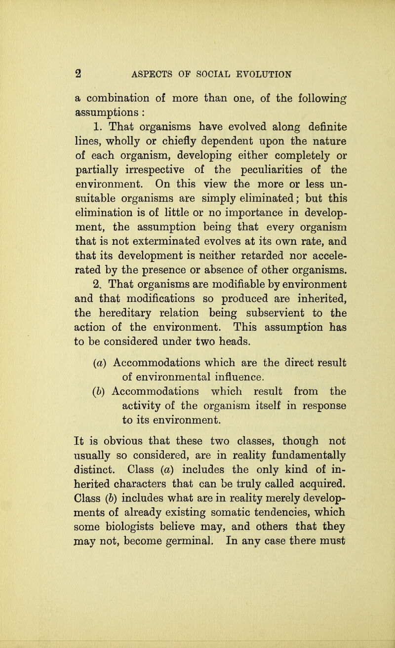 a combination of more than one, of the following assumptions: 1. That organisms have evolved along definite lines, wholly or chiefly dependent upon the nature of each organism, developing either completely or partially irrespective of the peculiarities of the environment. On this view the more or less un- suitable organisms are simply eliminated; but this elimination is of little or no importance in develop- ment, the assumption being that every organism that is not exterminated evolves at its own rate, and that its development is neither retarded nor accele- rated by the presence or absence of other organisms. 2. That organisms are modifiable by environment and that modifications so produced are inherited, the hereditary relation being subservient to the action of the environment. This assumption has to be considered under two heads. (a) Accommodations which are the direct result of environmental influence. (b) Accommodations which result from the activity of the organism itself in response to its environment. It is obvious that these two classes, though not usually so considered, are in reality fundamentally distinct. Class (a) includes the only kind of in- herited characters that can be truly called acquired. Class (b) includes what are in reality merely develop- ments of already existing somatic tendencies, which some biologists believe may, and others that they may not, become germinal. In any case there must