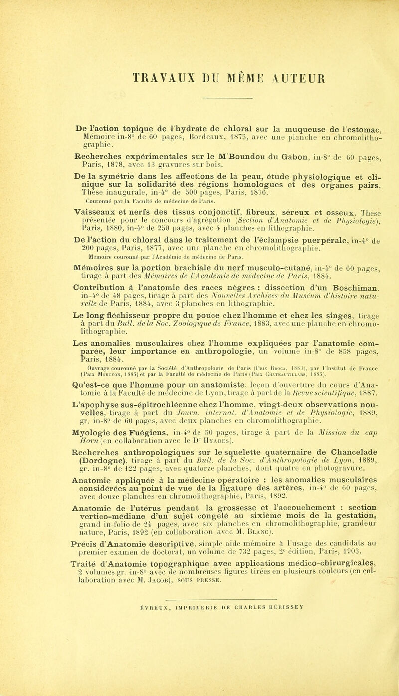 TRAVAUX DU MÊME AUTEUR De l'action topique de 1 hydrate de chloral sur la muqueuse de 1 estomac, Mémoire in-8'-' de 60 pages, Bordeaux, 1873, avec une planche en chromolilho- graphie. Recherches expérimentales sur le M Boundou du Gabon, in-8° de 60 pages, Paris, 1878, avec 13 gravures sur Lois. De la symétrie dans les affections de la peau, étude physiologique et cli- nique sur la solidarité des régions homologues et des organes pairs. Thèse inaugurale, in-4° de bOO pages, Paris, 1876. Couronné par la Faculté de médecine de Paris. Vaisseaux et nerfs des tissus conjonctif, fibreux, séreux et osseux. Thèse présentée pour le concours d'agrégation (Section d'Auatomie et de Physiologie). Paris, 1880, in-4'' de 250 pages, avec 4 planches en lithographie. De l'action du chloral dans le traitement de l'éclampsie puerpérale, in-4° de 200 pages, Paris, 1877, avec une planche en chromolithographie. Mémoire couronné par l'Académie de médecine de Paris. Mémoires sur la portion brachiale du nerf musculo-cutané, in-4° de 60 pages, tirage à part des Mémoires de rAcadémie de médecine de Paris, 1884. Contribution à l'anatomie des races nègres : dissection d'un Boschiman. iu-i° de 48 pages, tirage à part des Nouvelles Archives du Muséum d'histoire nalu- relle de Paris, 1884, avec 3 planches en lithographie. Le long fléchisseur propre du pouce chez l'homme et chez les singes, tirage à part du Bull, delà Soc. Zoologique de France, 1883, avec une planche en chromo- lithographie. Les anomalies musculaires chez l'homme expliquées par l'anatomie com- parée, leur importance en anthropologie, un volume in-8 de 858 pages, Paris, 1884. Ouvrage couronné par la Société d'Anthropologie de Paris (Pnix Bhoca, 1888), par l'Instilut de France (Paix MoNTyoN, 1883) et par la Faculté de médecine de Paris (Prix Chatkauvillars, 1885). Qu'est-ce que l'homme pour un anatomiste, leçon d'ouverture du cours d'Ana- tomie à la Faculté de médecine de Lyon, tirage à part de la Revue scienli/ifjue, 1887. L'apophyse sus-épitrochléenne chez l'homme, vingt-deux observations nou- velles, tirage à part du Journ. internat. d'Analomie et de Physiologie, 1889, gr. in-8° de 60 pages, avec deux planches en chromolithographie. Myologie des Fuégiens, in-4° de 50 pages, tirage à part de la Mission du cap /Iorn{CAi collaboration avec le D'' Hyades). Recherches anthropologiques sur le squelette quaternaire de Chancelade (Dordogne), tirage à part du Bull, de la Soc. d'Anthropologie de Lyon, 1889, gr. in-S de 122 pages, avec quatorze planches, dont quatre en photogravure. Anatomie appliquée à la médecine opératoire : les anomalies musculaires considérées au point de vue de la ligature des artères, in-4 de 60 pages, avec douze planches en chromolithographie, Paris, 1892. Anatomie de l'utérus pendant la grossesse et l'accouchement : section vertico-médiane d'un sujet congelé au sixième mois de la gestation, grand in-folio de 24 pages, avec six planches en chromolithographie, grandeur nature, Paris, 1892 (en collaboration avec M. Blanc). Précis d'Anatomie descriptive, simple aide-mémoire à l'usage des candidats au premier examen de doctorat, un volume de 732 pages, 2'= édition, Paris, 1903. Traité d'Anatomie topographique avec applications médico-chirurgicales, 2 volumes gr. in-8'^ avec de nombreuses ligures tirées en plusieurs couleurs (en col- laboration avec M. Jacob), sous presse. ÉVREUX, IMPRIMERIE DE CHARLES UÉRISSEY