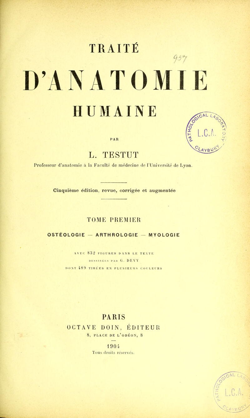 D'ANATOMIE HUMAINE PAR L. TESTUT Professeur d'anatomie à la Faculté de médecine de TUniversilé de Lyon Cinquième édition, revue, corrigée et augmentée TOME PREMIER OSTÉOLOGIE — ARTHROLOGIE - MYOLOGIE AVEC 832 FIGURES DANS I, F, T E X T F. 1> E s s 1 N E i; s PAU (■ . D E V V MONT 48 9 TIRÉES EN PLUSIEURS C O L L E l'R S PARIS OCTAVE DOIN, ÉDITEUR 8, PLACE DE l'odÉON, 8 1904 Tuus droits réservés.