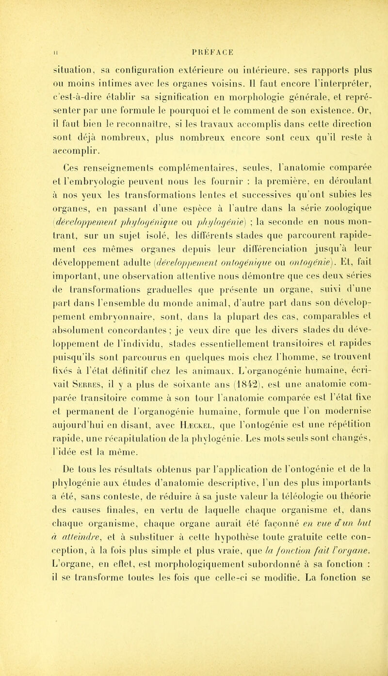 situation, sa conligiiration extérieure ou intérieure, ses rapports plus ou moins intimes avec les organes voisins. 11 faut encore l'interpréter, c'est-à-dire établir sa signification en morphologie générale, et repré- senter par une formule le pourquoi et le comment de son existence. Or, il faut bien le reconnaître, si les travaux accomplis dans cette direction sont déjà nombreux, plus nombreux encore sont ceux qu'il reste à accomplir. Ces renseignements complémentaires, seules, l'anatomie comparée et l'embryologie peuvent nous les fournir : la première, en déroulant à nos yeux les transformations lentes et successives qu'ont subies les organes, en passant d'une espèce à l'autre dans la série zoologique [développement phylogénique ou phylogénie) ; la seconde en nous mon- trant, sur un sujet isolé, les différents stades que parcourent rapide- ment ces mêmes organes depuis leur différenciation jusqu'à leur développement adulte [développement onlogénique ou ontogénie). Et, fait important, une observation attentive nous démontre que ces deux séries de transformations graduelles que présente un organe, suivi d'une part dans l'ensemble du monde animal, d'autre part dans son dévelop- pement embryonnaire, sont, dans la plupart des cas, comparables et absolument concordantes ; je veux dire que les divers stades du déve- loppement de l'individu, stades essentiellement transitoires et rapides puisqu'ils sont parcourus en quelques mois chez l'homme, se trouvent tixés à l'état définitif chez les animaux. L'organogénie humaine, écri- vait Serres, il y a plus de soixante ans (1842), est une anatomie com- parée transitoire comme à son tour l'anatomie comparée est l'état fixe et permanent de l'organogénie humaine, formule que l'on modernise aujourd'hui en disant, avec H^ckel, que l'onlogénie est une répétition rapide, une récapitulation de la phylogénie. Les mots seuls sont changés, l'idée est la même. De tous les résultats obtenus par l'application de l'ontogénie et de la phylogénie aux études d'anatomie descriptive, l'un des plus importants a été, sans conteste, de réduire à sa juste valeur la téléologie ou théorie des causes finales, en vertu de laquelle chaque organisme et, dans chaque organisme, chaque organe aurait été façonné en vue dun but à atteindre, et à substituer à cette hypothèse toute gratuite cette con- ception, à la fois plus simple et plus vraie, que la fonction fait l'organe. L'organe, en eflet, est morphologiquement subordonné à sa fonction : il se transforme toutes les fois que celle-ci se modifie. La fonction se