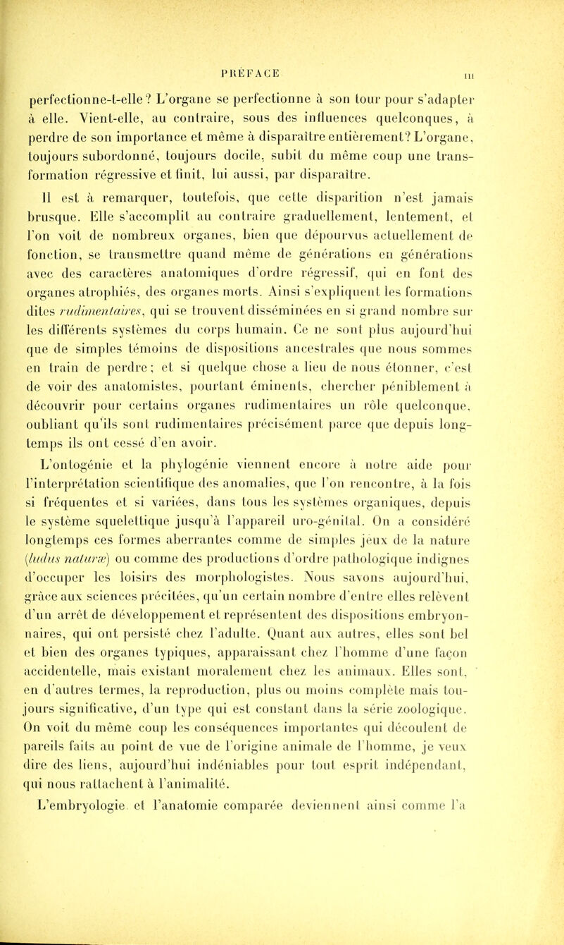 perfectionne-t-elle ? L'organe se perfectionne à son tour pour s'adapter à elle. Yient-elle, au contraire, sous des influences quelconques, à perdre de son importance et même à disparaître entièrement? L'organe, toujours subordonné, toujours docile, subit du même coup une trans- formation régressive et finit, lui aussi, par disparaître. 11 est à remarquer, toutefois, que cette disparition n'est jamais brusque. Elle s'accomplit au contraire graduellement, lentement, et l'on voit de nombreux organes, bien que dépourvus actuellement de fonction, se transmettre quand même de générations en générations avec des caractères anatomiques d'ordre régressif, qui en font des organes atrophiés, des organes morts. Ainsi s'expliquent les formations dites rudimentaires, qui se trouvent disséminées en si grand nombre sur les différents systèmes du corps humain. Ce ne sont plus aujourd'hui que de simples témoins de dispositions ancestrales que nous sommes en train de perdre; et si quelque chose a lieu de nous étonner, c'est de voir des anatomistes, pourtant éminents, chercher péniblement à découvrir pour certains organes rudimentaires un rôle quelconque, oubliant qu'ils sont rudimentaires précisément parce que depuis long- temps ils ont cessé d'en avoir. L'ontogénie et la phylogénie viennent encore à notre aide pour l'interprétation scientifique des anomalies, que l'on rencontre, à la fois si fréquentes et si variées, dans tous les systèmes oi-ganiques, depuis le système squelettique jusqu'à l'appareil uro-génital. On a considéré longtemps ces formes aberrantes comme de simples jeux de la nature [ludus nalurx) ou comme des productions d'ordre |)athologique indignes d'occuper les loisirs des morphologistes. Nous savons aujourd'hui, grâce aux sciences précitées, qu'un certain nombre d'entre elles relèvent d'un arrêt de développement et représentent des dispositions embryon- naires, qui ont persisté chez l'adulte. Quant aux autres, elles sont bel et bien des organes typiques, apparaissant chez l'homme d'une façon accidentelle, mais existant moralement chez les animaux. Elles sont, en d'autres termes, la reproduction, plus ou moins complète mais tou- jours significative, d'un type qui est constant dans la série zoologique. On voit du même coup les conséquences importantes qui découlent de pareils faits au point de vue de l'origine animale de l'homme, je veux dire des liens, aujourd'hui indéniables pour tout esprit indépendant, qui nous rattachent à l'animalité. L'embryologie et Fanatomie comparée deviennent ainsi comme l'a