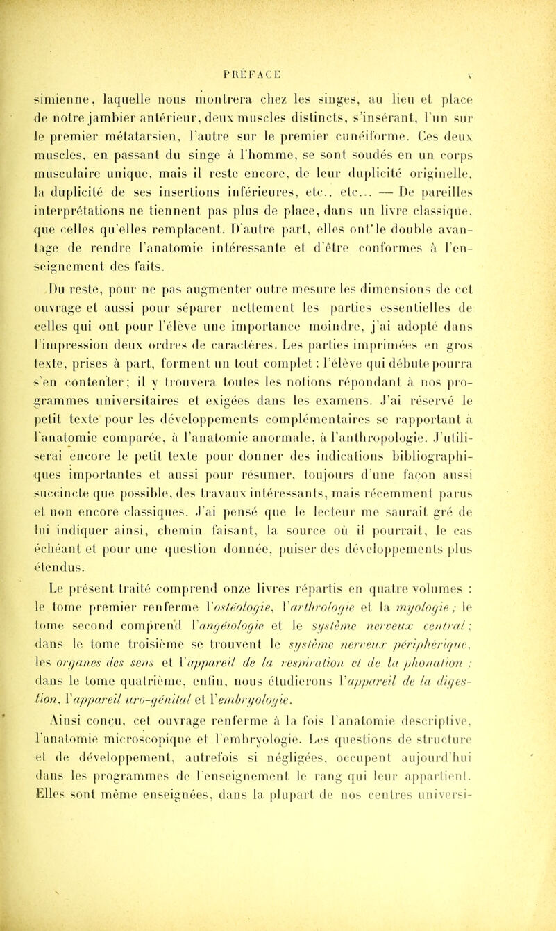 simienne, laquelle nous montrera chez les singes, au lieu et place de notre jambier antérieur, deux muscles distincts, s'insérant, Tun sur le premier métatarsien, l'autre sur le premier cunéiforme. Ces deux muscles, en passant du singe à l'homme, se sont soudés en un corps musculaire unique, mais il reste encore, de leur duplicité originelle, la duplicité de ses insertions inférieures, etc., etc.. — De pareilles interprétations ne tiennent pas plus de place, dans un livre classique, que celles qu'elles remplacent. D'autre part, elles ontle double avan- tage de rendre l'anatomie intéressante et d'être conformes à l'en- seignement des faits. Du reste, pour ne pas augmenter outre mesure les dimensions de cet ouvrage et aussi pour séparer nettement les parties essentielles de celles qui ont pour l'élève une importance moindre, j'ai adopté dans l'impression deux ordres de caractères. Les parties imprimées en gros texte, prises à part, forment un tout complet: l'élève qui débute pourra s'en contenter; il y trouvera toutes les notions répondant à nos pro- grammes universitaires et exigées dans les examens. J'ai réservé le petit texte pour les développements complémentaires se rapportant à l'anatomie comparée, à l'anatomie anormale, à l'anthropologie. J'utili- serai encore le petit texte pour donner des indications bibliographi- ques importantes et aussi pour résumer, toujours d'une façon aussi succincte que possible, des travaux intéressants, mais récemment parus et non encore classiques. J'ai |>ensé que le lecteur me saurait gré de lui indiquer ainsi, chemin faisant, la source où il pourrait, le cas échéant et pour une question donnée, puiser des développements plus étendus. Le ])résent traité comprend onze livres répartis en quatre volumes : le tome premier renferme Vosléologie, Varthrologie et la m.yologie ; le tome second comprend Yangéwlogie et le système nerveux central; dans le tome troisième se trouvent le système nerveux périphériqne, les organes des sens et V appareil de la res ni ration et de la phonation ; dans le tome quatrième, entin, nous étudierons Vappareil de la diges- tion, \appareil uro-génilal et \embryologie. Ainsi conçu, cet ouvrage renferme à la fois l'anatomie descriptive, l'anatomie microscopique et l'embryologie. Les questions de structure et de développement, autrefois si négligées, occupent aujourd'hui dans les programmes de l'enseignement le rang qui leur appartient. Elles sont même enseignées, dans la plupart de nos centres universi-