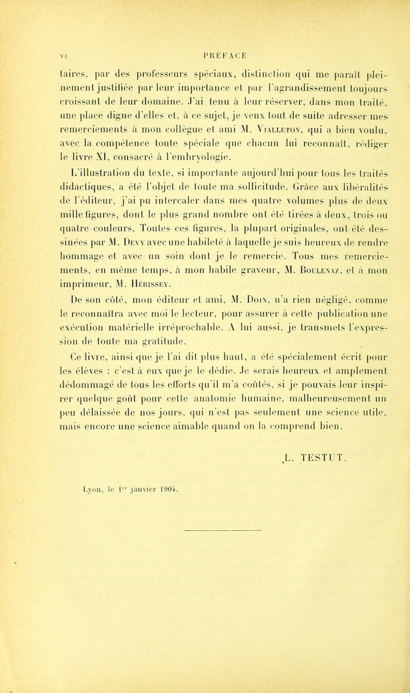 taires, par des professeurs spéciaux, distinction qui me paraît plei- nement justifiée par leur importance et par ragrandissement toujours croissant de leur domaine. J'ai tenu à leur réserver, dans mon traité, une place digne d'elles et, à ce sujet, je veux tout de suite adresser mes remerciements à mon collègue et ami M. Vialleton, qui a bien vouhu avec la compétence toute spéciale que chacun lui reconnaît, rédiger le livre XI, consacré à l'embryologie. L'illustration du texte, si importante aujourd'hui pour tous les traités didactiques, a été l'objet de toute ma sollicitude. Grâce aux libéralités de l'éditeur, j'ai pu intercaler dans mes quatre volumes plus de deux mille figures, dont le plus grand nombre ont été tirées à deux, trois ou quatre couleurs. Toutes ces figures, la plupart originales, ont été des- sinées par M. Devy avec une habileté à laquelle je suis heureux de rendre hommage et avec un soin dont je le remercie. Tous mes remercie- ments, en même temps, à mon habile graveur, M. Boulenaz, et à mon imprimeur, M. Hérissey. De son côté, mon éditeur et ami, M. Doin, n'a rien négligé, comme le reconnaîtra avec moi le lecteur, pour assurer à cette publication une exécution matérielle irréprochable. A lui aussi, je transmets l'expres- sion de toute ma gratitude. Ce livre, ainsi que je l'ai dit plus haut, a été spécialement écrit pour les élèves : c'est à eux que je le dédie. Je serais heureux et amplement dédommagé de tous les efforts qu'il m'a coûtés, si je pouvais leur inspi- rer quelque goût pour cette anatomie humaine, malheureusement un peu délaissée de nos jours, qui n'est pas seulement une science utile, mais encore une science aimable quand on la comprend bien. L. TESTUT. Lyon, le l'^'' janvier 1004.