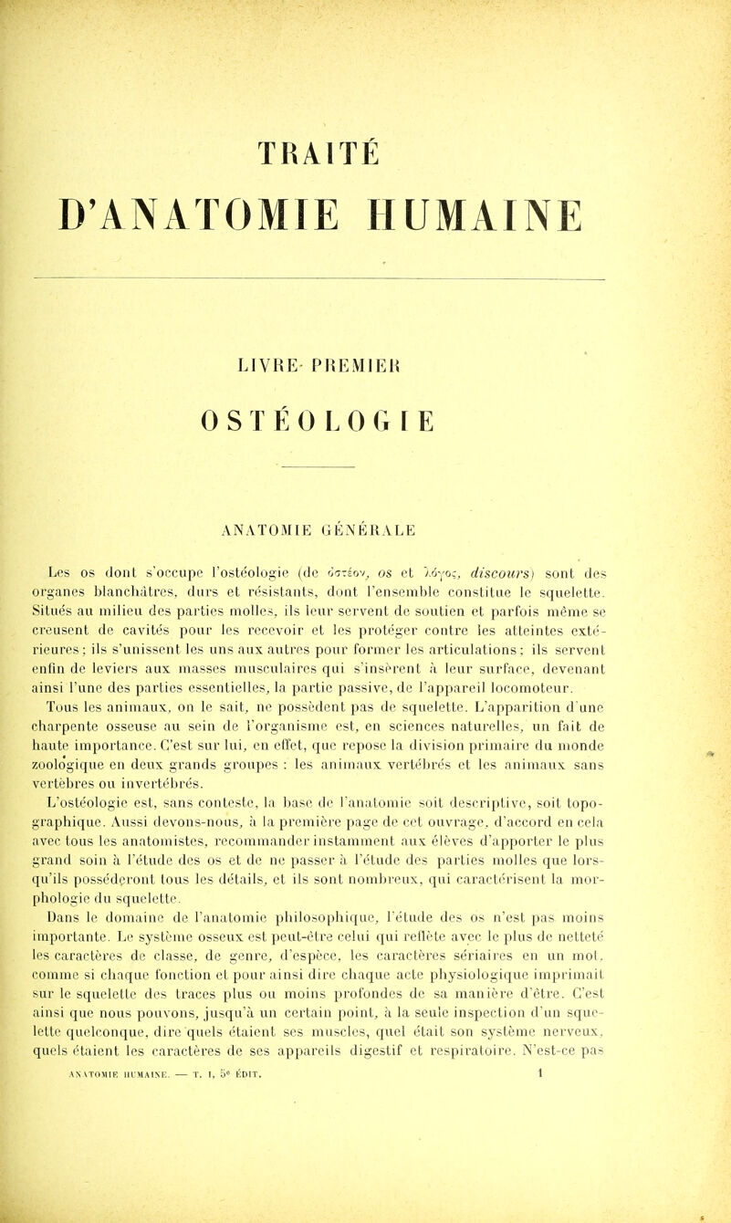 TRAITÉ D'ANAÏOMIE HUMAINE Les os dont s'occupe l'ostéologie (de ot-éov. os et 'j.6yo;, discours) sont des organes blanchâtres, durs et résistants, dont l'ensemble constitue le squelette. Situés au milieu des parties molles, ils leur servent de soutien et parfois même se creusent de cavités pour les recevoir et les protéger contre les atteintes exté- rieures: ils s'unissent les uns aux autres pour former les articulations: ils servent enfin de leviers aux masses musculaires qui s'insèrent à leur surface, devenant ainsi l'une des parties essentielles, la partie passive, de l'appareil locomoteur. Tous les animaux, on le sait, ne possèdent pas de squelette. L'apparition d une charpente osseuse au sein de l'organisme est, en sciences naturelles, un fait de haute importance. C'est sur lui, en effet, que repose la division primaire du monde zoologique en deux grands groupes : les animaux vertébrés et les animaux sans vertèbres ou invertébrés. L'ostéologie est, sans conteste, la base de l'anatomie soit descriptive, soit topo- graphique. Aussi devons-nous, à la première page de cet ouvrage, d'accord en cela avec tous les anatomistes, recommander instamment aux élèves d'apporter le plus grand soin à l'étude des os et de ne passer à l'étude des parties molles que lors- qu'ils posséderont tous les détails, et ils sont nombreux, qui caractérisent la mor'- phologie du squelette. Dans le domaine de l'anatomie pliilosophique, Tétude des os n'est pas moins importante. Le système osseux est peut-être celui qui rellète avec le plus de netteté les caractères de classe, de genre, d'espèce, les caractères sériaires en un mot, comme si chaque fonction et pour ainsi dire chaque acte physiologique imprimait sur le squelette des traces plus ou moins profondes de sa manière d'être. C'est ainsi que nous pouvons, jusqu'à un certain point, à la seule inspection d'un sque- lette quelconque, dire quels étaient ses muscles, quel était son système nerveux, quels étaient les caractères de ses appareils digestif et respiratoire. N'est-ce pas .■\NAT0M1F. IIUMAINIÎ. — ï. I, 5» KDIT. 1 LIVRE PREMIEH ANATOAHE GÉNÉRALE