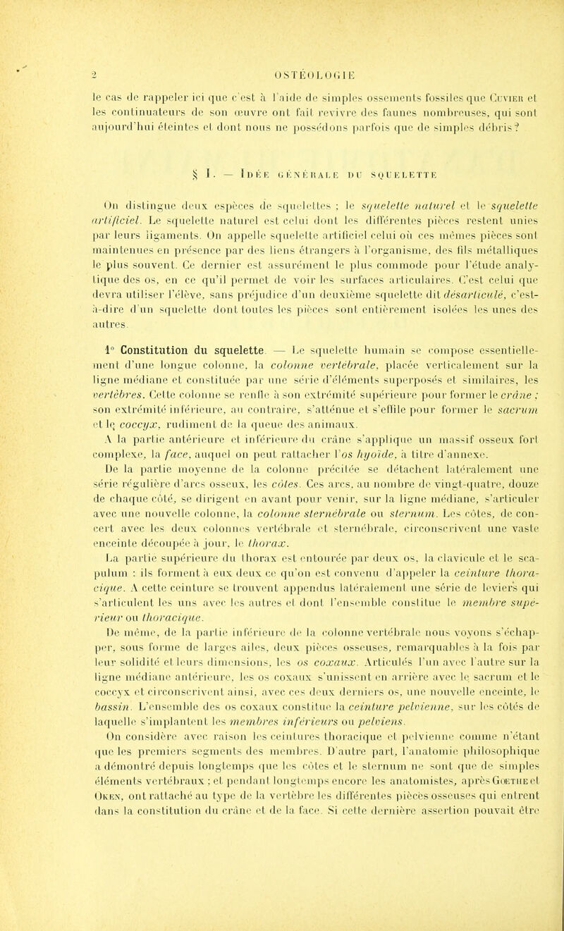 OSTÉOLO (ilE le cas de rappeler ici que c'est à l'aide de simples ossements fossiles que (^Iuvier et les continuateurs de son œuvre ont fait revivre des faunes nombreuses, qui sont aujourd'hui éteintes et dont nous ne possédons parfois que de simples débris? !^ J. — Idich (jknéhale du squelktïiî On distingue deux espèces de squelettes ; le squelette naturel et le squelette artificiel. Le squelette naturel est celui dont les ditférentes pièces restent unies par leurs ligaments. On appelle squelette artificiel celui où ces mêmes pièces sont maintenues en présence par des liens étrangers à l'organisme, des fils métalliques le plus souvent. Ce dernier est assurément le plus commode pour l'étude analy- tique des os, en ce qu'il permet de voir les surfaces articulaires. C'est celui que devra utiliser l'élève, sans préjudice d'un deuxième squelette désarlimlé, c'est- à-dire d'un squelette dont toutes les pièces sont entièrement isolées les unes des autres. 1° Constitution du squelette. — Le squelette humain se compose essentielle- ment d'une longue colonne, la colonne vertébrale, placée verticalement sur la ligne médiane et constituée par une série d'éléments superposés et similaires, les vertèbres. Cette colonne se renfle à son extrémité supérieure pour former le crâne ; son extrémité inférieure, au contraire, s'atténue et s'effile pour former le sacrum l't h; coccyx, rudiment de la queue des animaux. A la partie antérieure et inférieure du crâne s'applique un massif osseux for! complexe, la face, auquel on peut rattacher l'os hyoïde, à titre d'annexé. De la partie moyenne de la colonne précitée se détachent latéralement une série régulière d'arcs osseux, les côtes. Ces arcs, au nombre de vingt-quatre, douze de chaque côté, se dirigent en avant pour venir, sur la ligne médiane, s'articuler avec une nouvelle colonne, la colonne sternébrale ou sternum. Les côtes, de con- cert avec les deux colonnes vertébrale et sternébrale, circonscrivent une vaste enceinte découpée à jour, le thorax. La partie supérieure du thorax est entourée par deux os, la clavicule et le sca- pulum : ils forment à eux deux ce qu'on est convenu d'appeler la ceinture thora- cique. A cette ceinture se trouvent appendus latéralement une série de leviers qui s'articulent les uns avec les autres et dont l'ensemble conslitue le membre supé- rieur ou thoracique. De même, de la partie inférieure de la colonne vertébrale nous voyons s'écliap- per, sous forme de larges ailes, deux pièces osseuses, remarquables à la fois par leur solidité et leurs dimensions, les os coxaux. Articulés l'un avec l'autre sur la ligne médiane antérieure, les os coxaux s'unissent en arj'ière avec le. sacrum et le coccyx et circonscrivcmt ainsi, avec ces deux derniers os, une nouvelle enceinte, le bassin. L'ensemble des os coxaux constitue la ceinture pelvienne, sur l(^s côtés de laquelle s'implantent les membres inférieurs ou pelviens. On considère avec raison les ceintures tlioracique et pelvienne comme n'étant que les premiers segments des membres. D'autre part, l'anatomie philosophique adémoniré depuis longtemps que les côtes et le sternum ne sont que de simples éléments vertébraux ; et pendant longtemps encore les anatomistes, après Goethe et Oken, ont rattaché au type de la vertèbre les différentes pièces osseuses qui entrent dans la constitution du crâne et de la face. Si cette dernière assertion pouvait être