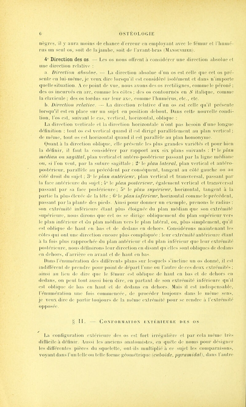 nègres, il y aura moins de chance d'erreur en employant avec le fémur et l'humé- rus un seul os, soit de lajambe, soit de l'avant-bras (M.vxouvrier). k Direction des os. — Les os nous ofl'rent à considérer une direction absolue et une direction ndativc : a. Direction absolue. — La direction absolue d'un os est celle que cet os pré- sente en lui-même, je veux, dire lorsqu'il est considéré isolément et dans n'importe quelle situation. A ce point de vue, nous avons des os rectilignes, comme le péroné : des os incurvés en arc, comme les côtes ; des os contournés en S italique, comme la clavicule ; des os tordus sur leur axe, comme l'humérus, etc., etc. b. Direction relalioe. — La direction relative d'un os est celle qu'il présente lorsqu'il est en place sur un sujet en position debout. Dans celte nouvelle condi- tion, l'os est, suivant le cas, vertical, horizontal, oblique : La direction verticale el la. direction hoi'izontalc n'ont pas besoin d'une longue définition : lotit os est vei tical quand il est dirigé parallèlement au plan vertical ; de même, tout os est hoi^izontal quand il est parallèle au plan homonyme. Oiiant à la direction oblique, elle iDrésente les plus grandes variétés et pour bien la définir, il faut la consitlérer par rapport aux six plans suivants : \° \e plan ■médian ou sagittal, plan vertical et antéro-postérieur passant par la ligne médiane ou, si l'on veut, par la suture sagittale ; 2° le plan latéral, plan vertical et anléro- postérieur. parallèle au précédent par conséquent, tangent au côté gauche ou au côté droit du sujet ; 3 le plan antérieur, plan vertical et transversal, passant par la face antérieure du sujet;4° le plan postérieur, également vertical et transversal passant par sa face postérieure ; 5° le plan supérieur, horizontal, tangent à la partie la plus élevée de la tête : 6 le planinféi'ieur.h(n-'\zon[A\ comme le précédent, passant par la plante des pieds. Ainsi pour donner un exemple, prenons le radius : son extrémité inférieure étant plus éloignée du plan médian que sou extrémité supérieure, nous dirons que cet os se dirige obliqueiuiMil du plan supérieur vers le plan inférieur ol du plan médian vers le plan latéi'al, ou, plus simplement, qu'il est oblique de haiil en bas et de dedans en dehors. Considérons maintenant les côtes qui ont une direction encore plus compliquée : leur extrémité antérieure élan! à la fois plus rapprochée du plan antérieur el du plan inférieur que leur extrémité postérieure, nous définirons leur direction eu disant qu'elles sontobliques de dedans (m dehors, d'arrière en avant et de haut en bas Dans rénumération des différents plans sur lesquels s'ineliju' un os donné, il esl indifférent de prendre pour poiul de départ l'iiue ou l'autre de ces deux extrémités ; ainsi au lieu de dire que le féinnr est oblique de haut en bas et de dehoi'S en dedans, on peut tout aussi bien dire, en parlant de son extrémité inférieure qu'il est oblique de bas en haut et de dedans eu dehors. Mais il est indisi)ensable, rénumération une fois commencée, de procéder toujours dans le même sens, je veux dire de partir toujours de la même extrémité pour se rendre à l'extrémité opposée. § II. C 0 N F G lUl AT I 0 N E X T li It I E U 11 E DES OS La configuration extérieure des os est fort irrégulière et par cela même très difficile à définir, \ussi les anciens analomistes, en quête de noms j^our désigner les différentes pièces du squelette, ont-ils multiplié à ce sujet les comparaisons, voyantdans l'un telle ou telle forme géométiaque (cubo'ide. pyramidal), dans l'autre