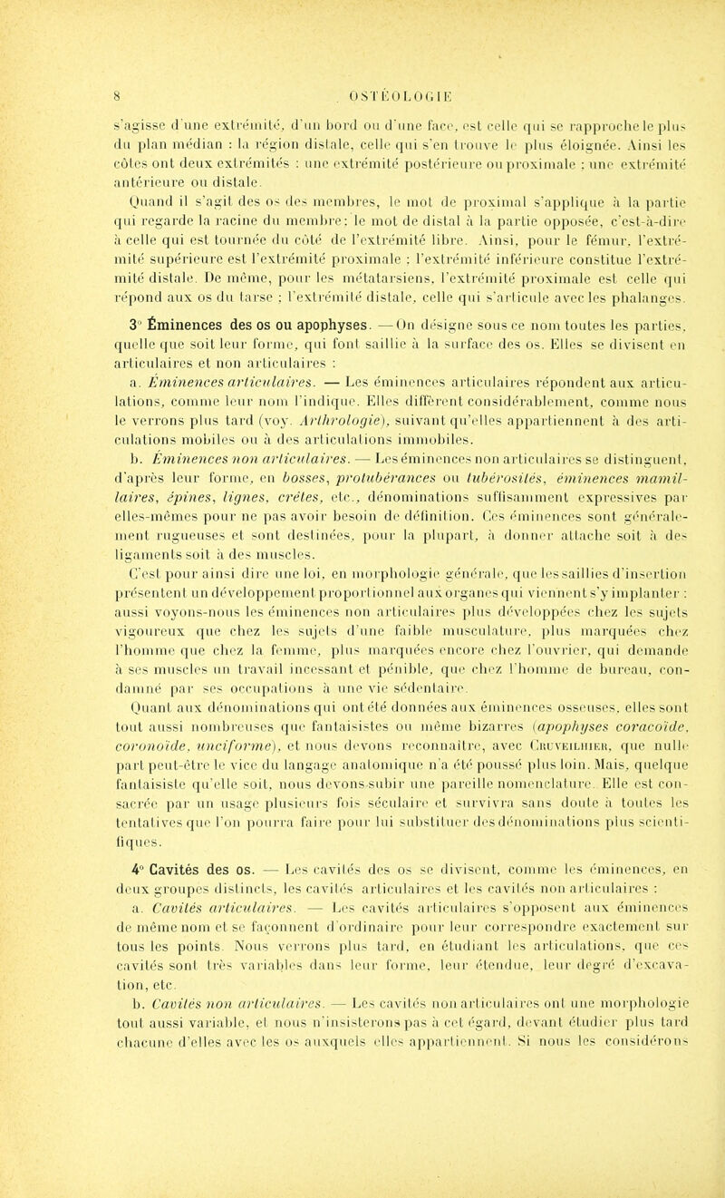 s'agisse d'une extrémito, d'un bord ou d'une face, est celle qui se l'approche le plus du plan médian : la région dislale, celle qui s'en trouve le plus éloignée. Ainsi les côtes ont deux extrémités : une extrémité postérieure ouproximale : une extrémité antérieure ou distale. Quand il s'agit des o> des membres, le mot de proximal s'applique à la partie qui regarde la racine du membi-e: le mot de distal à la partie opposée, c'est-à-dire à celle qui est tournée du côté de l'extrémité libre. Ainsi, pour le fémur, l'extré- mité supérieure est l'exti'émité proximale : l'extrémité inférieure constitue l'extré- mité distale. De même, pour les métatarsiens, l'extrémité proximale est celle qui répond aux os du tarse ; l'extrémité distale, celle qui s'arlicule avec les phalanges. 3* Éminences des os ou apophyses. —On désigne sous ce nom toutes les parties, quelle que soit leur forme, qui font saillie à la surface des os. Elles se divisent en articulaires et non articulaires : a. Éminences articulaires. — Les éminences articulaii'es répondent aux articu- lations, comme leur nom l'indique. Elles diffèrent considérablement, comme nous le verrons plus tard (voy. Arlhrologie), suivant qu'elles appartiennent h des arti- culations mobiles ou à des articulations immobiles. b. Éminences non articulaires. — Les éminences non articulaires se distinguent, d'après leur forme, en bosses^ protubérances ou tubérosilés, éminences maniil- laires, épines, lignes, crêtes, etc., dénominations suffisamment expressives par elles-mêmes pour ne pas avoir besoin de définition. Ces éminences sont générale- ment rugueuses et sont destinées, pour la plupart, à donner attache soit à des ligaments soit à des muscles. C'est pour ainsi dire une loi, en morphologie générale, que les saillies d'insertion présentent un développement proportionnel aux organes qui viennent s'y implanter : aussi voyons-nous les éminences non articulaires plus développées chez les sujets vigoureux que chez les sujets d'une faible musculature, plus marquées chez l'homme que chez la femme, plus mai^quées encore chez l'ouvrier, qui demande à ses muscles un travail incessant et pénible, que chez l'homme de bm-eau, con- damné par ses occupations à une vie sédentaiie. Quant aux dénominations qui ont été données aux éminences osseuses, elles sont tout aussi nombreuses que fantaisistes ou même bizarres (apophyses coracoïde, coronoïde, unciforme), et nous devons reconnaître, avec CuuvKiLuiEii. que nulle part peut-être le vice du langage anatomique n'a été poussé plus loin. Mais, quelque fantaisiste qu'elle soit, nous devons subir une pareille nomenclature. Elle est con- sacrée par un usage plusieurs fois séculaire et survivra sans doute à toutes les tentatives que l'on pourra faire pour lui substituer des dénominations plus scienti- fiques. ¥ Cavités des os. — Les cavités des os se divisent, comme les éminences, en deux groupes distincts, les cavités articulaires et les cavités non articulaires : a. Cavités articulaires. — Les cavités articulaires s'opposent aux éminences de même nom et se façonnent d'ordinaire pour leur correspondre exactement sur tous les points. Nous verrons plus tard, en étudiant les articulations, que ces cavités sont très variables dans leur forme, leur étendue, leur degré d'excava- tion, etc. b. Cavités non articulaires. — Les cavités non articulaires ont une morphologie tout aussi variable, et nous n'insisterons pas à cet égard, devant étudier plus tard chacune d'elles avec les os auxquels elles appartiennent. Si nous les considérons