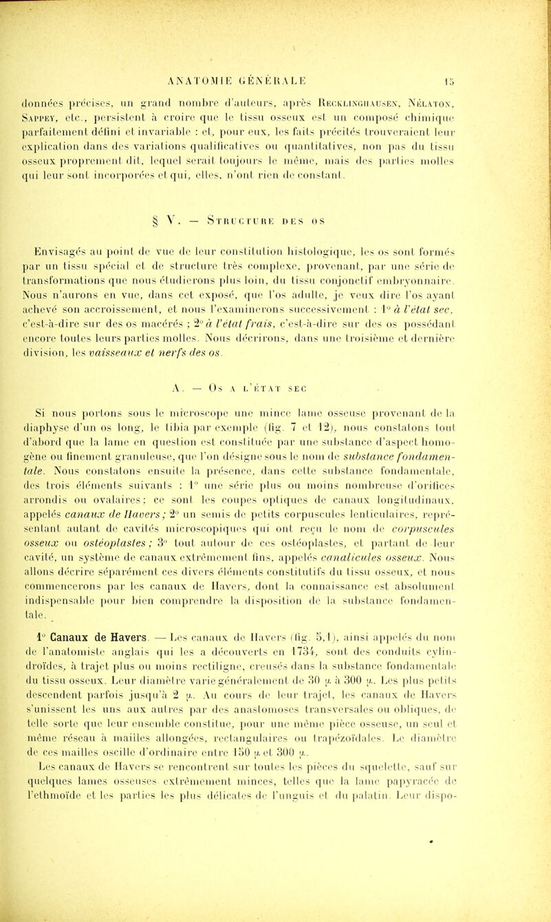 données précises, un grand nombre d'auteurs, après Rkcklingiiau.sex, Nblaton, Sappey, etc., persistent à ci-oire que le tissu osseux est un composé chimique parfaitement défini et invariable : et, pour eux, les faits précités trouveraient leur explication dans des variations qualificatives ou quantitatives, non pas du tissu osseux proprement dit, lequel serait toujours le même, mais des pai'lies molles qui leur sont incorporées et qui, elles, n'ont rien de constant. § Y. — S T R U C r U H E DES 0 S Envisagés au point de vue de leur constitution histologique, les os sont formés par un tissu spécial et de structure très complexe, provenant, par une série de transformations que nous étudierons plus loin, du tissu conjonctif embryonnaire. Nous n'aurons en vue, dans cet exposé, que l'os adulte, je veux dire l'os ayant achevé son accroissement, et nous l'examinei'ons successivement : i° à Vétal sec. c'est-à-dire sur des os macérés ; 2*^ à l'état frais, c'est-à-dire sur des os possédant encore toutes leurs parties molles. Nous ilécrirons, dans une troisième et dernière division, les vaisseaux et nerfs des os. A . — Os A L ' É T A T s E G Si nous portons sous le microscope une mince lame osseuse provenant (le la diaphyse d'un os long, le tibia par exemple (fig. 7 et 12), nous constatons tout d'abord que la lame en question est constituée par une substance d'aspect homo- gène ou finement granuleuse, que l'on désigne sous le nom de substance fondamen- tale. Nous constatons ensuite la présence, dans cette substance fondamentale, des trois éléments suivants : 1° une série plus ou moins nombreuse d'orifices arrondis ou ovalaires : ce sont les coupes optiques de canaux longitudinaux, appelés canaux de Uaoers; 2 un semis de petits corpuscules lenticulaires, repré- sentant autant de cavilés microscopiqu(^s qui ont reçu le nom de corpuscules osseux ou ostéoplastes ; 3 tout autour de ces ostéoplastes, et partant de leur cavité, un système de canaux, extrêmement fins, appelés canalicules osseux. Nous allons décrire séparément ces divers éléments constitutifs du tissu osseux, et nous commencerons par les canaux de Havers, dont la connaissance est absolumeni indispensable pour bien comprendre la disposition de la substance fondamen- tale. _ 1 Canaux de Havers. — Les canaux de Ilavers (fig. 5,lj. ainsi appelés du nom de l'anatomiste anglais qui les a découverts en 1734, sont des conduits cylin- droïdes, à trajet plus ou moins rectiligne, creusés dans la substance fondamentale, du tissu osseux. Leur diamètre varie généralement de 30 p. à 300 a. Les plus petits descendent parfois jusqu'à 2 [i.. Au cours de leur trajet, les canaux de Havers s'unissent les uns aux autres par des anastomoses transversales ou obliques, de telle sorte que leur ensemble constitue, pour une même pièce osseuse, un seul et même réseau à mailles allongées, rectangulaires ou trapézoïdales. Le diamètre de ces mailles oscille d'ordinaire entre 150 [x et 300 u.. Les canaux de Havers se rencontrent sur toutes les pièces du squelette, sauf sur quelques lames osseuses extrêmement minces, telles que la lame papj'racée de l'ethmoïde et les parties les plus délicates de l'unguis el du palatin. Leur dispo-