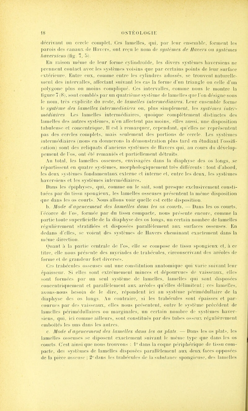 décrivant un cercle complet. Ces lamelles, qui. par leur ensemble, forment les parois des canaux de lia vers, ont reçu le nom de systèmes de Ilavers ou syslèjnes liaversiena (lig. 7, 5). En raison même de leur forme cylindi'oïde, les divers systèmes liaversiens ne prennent contact aA'ec les systèmes voisins que par certains points de leur surface extérieure. Entre eux, comme entre les cylindres adossés, se trouvent naturelle- ment des intervalles, aiïectant suivant les cas la forme d'un triangle ou celle d'un polygone plus ou moins compliqué. Ces intervalles, comme nous le monti'e la figure 7 (8), sont comblés par un quati'ième système de lamelles que l'on désigne sous le nom. très explicite du reste, de lamelles iniermédiaires. Leur ensemble forme le système des lamelles intermédiaires ou, plus simplement, les systèmes inter- médiaires. Les lamelles intermédiaires, quoique complètement distinctes des lamelles des autres systèmes, n'en affectent pas moins, elles aussi, une disposition tubuleuse et concentrique. Il est à remarquer, cependant, qu'elles ne représentent pas des cercles complets, mais seulement des portions de cercle. Les systèmes intermédiaires (nous en donnerons la démonstration plus tard en étudiant l'ossifi- cation) sont des reliquats d'anciens systèmes de Ilavers qui. au cours du dévelop- pement de l'os, ont été remaniés et partiellement détruits. Au total. les lamelles osseuses, envisagées dans la diaphysc des os longs, se répartissent en quatre systèmes, morphologiquejnent très dillérents : tout dabord, les deux systèmes fondamentaux externe et interne et. entre les deux, les systèmes liaversiens et les sj-stèmes intermédiaires. Dans les épiphyses, qui, comme on le sait, sont presque exclusivement consti- tuées par du tissu spongieux, les lamelles osseuses présentent la même disposition que dans les os courts. Nous allons voir quelle est cette disposition. b. Mode d'agencement des lamelles dans les os courts. — Dans les os courts, l'écorce de l'os, formée par du tissu compacte, nous présente encore, comme la partie toute superficielle de la diaphyse des os longs, un certain nombre de lamelles régulièrement stratifiées et disposées parallèlement aux surfaces osseuses. En dedans d'elles, se voient des systèmes de Ilavers cheminant exactement dans la môme direction. Quant h la partie rontrale de l'os, elle se compose de tissu spongieux et, à ce titre, elle nous préscule des myriades de trabécules, circonscrivant des aréoles de forme et de grandeur fort diverses. Ces trabécules osseuses ont une constitution anatomique qui varie suivant leur épaisseur. Si elles sont extrèmemeni minces et dépourvues do vaisseaux, elles sont formées par un seul système de lamelles, lamelles qui sont disposées concentriquement et parallèlement aux aréoles qu'elles délimilenl : ces lamelles, avon.s-nous besoin de le dire, répondent ici au système péri médullaire de la diaphyse des os longs. Au contraire, si les trabécules sont é^iaisses et par- courues par des vaisseaux, elles nous présentent, outre le système précédent de lamelles périméduUaires ou marginales, un certain nombre de systèmes haver- siens, qui. ici comme ailleui's, sont constitués par des tubes osseux régulièrement emboîtés les uns dans les autres. c. Mode d'agencement des lamelles dans les os plats. — Dans les os plats, les lamelles osseuses se diposent exactement suivant le mémo type que dans les os courts. Cest ainsi que nous trouvons : 'P dans la coque périphérique de tissu com- pacte, des systèmes de lamelles disposées parallèlement aux deux faces opposées de la pièce osseuse : 2 dans les (l'abécules de la subslaiice spongieuse, des lamelles