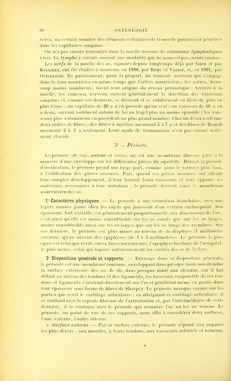 vci'sa, un certain nombre des élc^menls cellulaires de la inoeli(^ pourraient péncHrcr dans les capillaires sanguins. On n'a pas encore rencontré dans la moelle osseuse de vaisseaux lymphatique)!. vrais. La lymphe y circule suivant une modalité qui ne nousest pas encore connue. Les nerfs de la moelle des os, signalés depuis longtemps déjà par Gros et ])ar KôLLiKER, ont été étudiés à nouveau, en 1880, par Remv et Vaiuot, et, en 1901, pai- Ottolenghi. Ils proviennent, pour la plupart, du Ironcule nerveux qui s'engage dans le trou nourricier en même temps que l'artère nourricière ; les autres, beau- coup moins nombreux, tirent leur origine du réseau périostique. Ari'ivés à la moelle, les rameaux nerveux suivent généralement la direction des vaisseaux sanguins et, comme ces derniers, se divisent et se subdivisent en filets de plus en plus ténus : un capillaire de 20 [i. n'en possède qu'un seul : un vaisseau de 40 [i. en a deux, suivant isolément autour de lui un trajet plus ou moins spiroïde ; les vais- seaux plus volumineux en possèdent un plus grand nombre. Chacun d'euxrenferm(> deux ordres de fibres : des libres à myéline mesurant 5 à 7 p. et des fibres de ilemnk mesurant 2 à 3 [j- seulement. Leur mode de terminaison n'est pas (>ncore nette- ment élucidé. 3-^ _ Périoste. Lepériosie (de -cpl, autour d oîtjov, os) est une membrane ilbreuse jetée à la manière d'une enveloppe sur les différentes pièces du squelette. Durant la période d'ossificalion, le périoste prend une large part, comme nous le verrons plus loiu. à l'édification des pièces osseuses. Puis, quand ces pièces osseuses ont alli iiil leur complet développement, il leur fournit leurs vaiss(vuix et leui' apporte les niali'riaux nécessaires à leur nulriliuu : le périosl(> devient ainsi Ja. membrane nourricière des os. 1° Caractères physiques. — Le périoste a une coloration blanchâtre, avec une légère nuance jaune chez les sujets qui jouissent d'un cerlain embonpoint. Son épaisseur, fort variable, est généralement proportiuiuiolle aux dimensions de l'os : c'est ainsi qu'elle est moins considérable sur les os courts que sur les os larges, moins considérable aussi sur les os larges que sur les os longs des membres. Sur ces derniers, le périoste est plus mince au niveau de la diaphyse (1 millimètre environ) qu'au niveau des éjîiphyses (de 1 à 3 millimètres). Le périoste le i)lus épais esl celui qui revêt, sur sa face exocranienne, l'apophyse basilaire de l'occijnlal : le plus mince, celui qui lapisse iuh'rieiireinent les cavilés des os de la, face. 2 Disposition générale et rapports. — Envisagé dans sa disposition générale, le périoste est une membrane continue, enveloppant dans presque toute son étendue la surface extérieure des os. Je dis AsLWi presque toute son étendue, car il fail défaut au niveau des tendons et des ligaments, les faisceaux conjonctifs de ces ten- dons et ligaments s'insérant directement sur l'os et pénétrant même en partie dans leur épaisseur sous forme de fibres de Sharpey. Le périoste manque encore sur les parties que revêt le cartilage articulaire : en atteignant ce cartilage articulaire, il se confond avec la capsule fibreuse de l'articulation et, par l'intermédiaire de celte dernière, il se continue avec le périoste qui recouvre l'os ou les os voisins. Le périoste, au point de vue de ses rapports, nous offre à considérer deux surfaces, l'une externe, l'autre interne. a. Surface externe. ■—Par sa surface extei'ne, le périosle répond aux organes les plus divers : aux muscles, à leurs tendons, aux vaisseaux artériels et veineux.