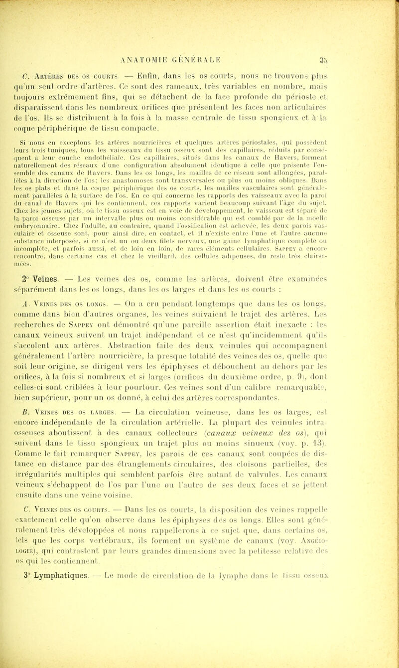 C. Artères des os courts. — Enfin, dans les os courts, nous ne trouvons plus qu'un seul ordre d'artères. Ce sont des rameaux, très variables en nombre, maif? toujours extrêmement fins, qui se détachent de la face profonde du périoste et disparaissent dans les nombreux orifices que présentent les faces non articulaires de l'os. Ils se distribuent à la fois à la masse centrale de lissu spongieux et à U'i coque périphérique de tissu compacte. Si nous on oxccptons les artères nourricières ci quelques ai'lèros ]iéiiostales, (|ui possèdeni leurs trois tuniques, tous les vaisseaux du tissu osseux sont des capillaires, réduits par consé- quent à leur couche endothéliale. Ces capillaires, situés dans les canaux de Ilavers, forment naturellement des réseaux d'une configuration absolument identique à celle que présente l'en- semble des canaux de Havcrs. Dans les os longs, les mailles de ce réseau sont allongées, paral- lèles à la direction de l'os; les anastomoses sont transversales ou plus ou moins obliques. Dans les os plats et dans la coque périphérique des os courts, les mailles vasculaircs sont générale- ment parallèles à la surl'ace de l'os. En ce qui concerne les rapports des vaisseaux avec la paroi (lu canal de Havcrs qui les contiennent, ces rapports varient beaucoup suivant l'âge du sujet. Chez les jeunes sujets, où le tissu osseux est en voie de développement, le vaisseau est séparé de la paroi osseuse par un intervalle plus ou moins considérable qui est comblé par de la moelle embryonnaire. Chez l'adulte, au contraire, quand l'ossification est achevée, les deux parois vas- culaire et osseuse sont, pour ainsi dire, en contact, et il n'existe entre l'une et l'autre aucune substance interposée, si ce n'est un ou deux filets nerveux, une gaine lymphatique complète ou incomplète, et parfois aussi, et de loin en loin, de rares éléments cellulaires. Sappey a encon^ rencontré, dans certains cas et ciiez le vieillard, des cellules adipeuses, du reste très clairse- mées. 2° Veines. — Les veines des os, comme les artères, doivent être examinées séparément dans les os longs, dans les os larges et dans les os courts : .4. Veines des os longs. — On a cru pendant longtemps que dans les os longs, comme dans bien d'autres organes, les veines suivaient le trajet des artères. Les l'ccherches de Sappev ont démontré qu'une pareille assertion était inexacte : les canaux veineux suivent un trajet indépendant et ce n'est qu'incidemment qu'ils s'accolent aux artères. Abstraction faite des deux veinules qui accompagnent gcnéralenu3nt l'artère nourricière, la presque totalité des veines des os, quelle que soit leur origine, se dirigent vers les épiphj'ses et débouchent au dehors par les orifices, à la fois si nombreux et si larges (orifices du deuxième ordre, p. 9). dont celles-ci sont criblées à leur pourtour. Ces veines sont d'un calibre remarquable, bien supérieur, pour un os donné, à celui des artères correspondantes. D. Veines des os larges. — La circulation veineuse, dans les os larges, est encore indépendante de la circulation artérielle. La plupart des veinules intra- osseuses aboutissent à des canaux collecteurs (canaux veineux des os), qui suivent dans le tissu spongieux un trajet plus ou moins sinueux (voy. p. 13). Comme le fait remarquer Sappev, les parois de ces canaux sont coupées de dis- lance en distance par des étranglements circulaires, des cloisons partielles, des irrégularités multiples qui semblent parfois être autant de valvules. Les canaux veineux s'échappent de l'os par Ymv) ou l'autre de ses deux faces et se jettent ensuite dans une veine voisine. C. Veines des os couuts. — Dans les os courts, la disposition des veines rappelle exacteinent celle qu'on observe dans les épiphyses des os longs. Elles sont géné- l'alement très développées et nous rappellerons à ce sujet que, dans certains os, lels que les corps vertébraux, ils foi'ment un système de canaux (voy. Angéio- logie), qui contrastent par leurs grandes dimensions avec la petitesse relative des os qui les conii(Minent. 3° Lymphatiques. — Le mode de circulation de la lymphe dans le lissu osseux