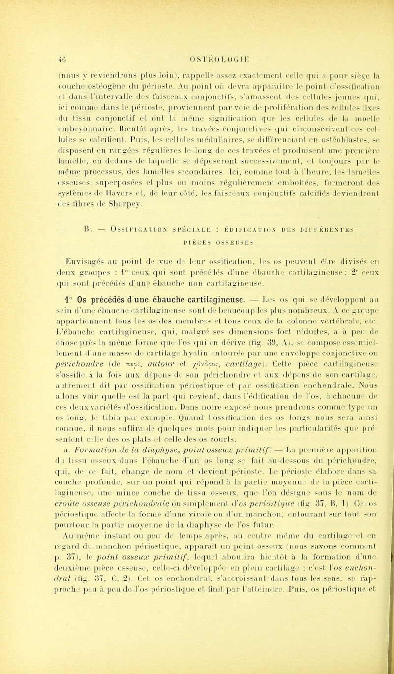 (nous y reviendrons plus loin), rappelle assez exactement celle qui a pour siège la couche ostéogène du périoste. Au point où devra apparaître le point (i'ossificaiion et dans L'intervalle des faisceaux conjonctifs, s'amassent des cellules jeunes qui, ici comme dans le périoste, proviennent par voie de prolifération des cellules fixes du tissu conjonctif ei ont la même signification que les celluh^s de la moelle embryonnaire. Bientôt après, les travées conjonctives qui circonscrivent ces cel- lules se calcifient. Puis, les cellules médullaires, se différenciant en ostéoblastes, se disposent en rangées régulières le long de ces travées et produisent une première lamelle, en dedans de laquelle se déposeront successivement, et toujours par le même processus, des lamelles secondaires. Ici, comme tout à l'heure, les lamelles osseuses, superposées et plus ou moins régulièrement emboîtées, formeront des systèmes de Havers et, de leur côté, les faisceaux conjonctifs calcifiés deviendront des fibres de Sharpey. B. — Ossification spéci.\le : édification des différentes PIÈCES OSSEUSES Envisagés au point de vue de leur ossification, les os peuvent être divisés en deux groupes : 1° ceux qui sont précédés d'une ébauche cartilagineuse ; 2° ceux qui sont précédés d'une ébauche non cartilagineuse. 1 Os précédés d une ébauche cartilagineuse. — Les os qui se développent au sein d'une ébauche cartilagineuse sonl de beaucoup les plus nombreux. A ce groupe appartiennent tous les os des membres et tous ceux de la colonne vertébrale, etc. L'ébauche cartilagineuse, qui, malgré ses dimensions fort réduites, a à peu de chose près la même forme que l'os qui en dérive (fig. 39, A), se compose essentiel- lement d'une masse de cartilage hyalin entourée par une enveloppe conjonctive ou périchondre (de Trspl. autour et /ôvSooç, cartilage). Cette pièce cartilagineuse s'ossifie à la fois aux dépens de son périchondre et aux dépens de son cartilage, autrement dit par ossilieation périostique et par ossification enchondrale. Nous allons voir quelle est la part qui revient, dans l'édification de l'os, à chacune de ces deux variétés d'ossilication. Dans noire exposé nous prendrons comme type nn os long, le tibia par exemple. Quand l'ossification des os longs nous sera ainsi connue, il nous suffira de quelques mots pour indiquer les particularités que pré- sentent celle des os plats et celle des os courts. a. Formation de la diaphyse, point osseux primitif. — La première apparition du tissu osseux dans l'ébauche d'un os long se fait au-dessous du périchondri>, qui, de ce fait, change de nom et devient périoste. Le périoste élabore dans sa couche profonde, sur un point qui répond à la partie moyenne de la pièce carti- lagineuse, une mince couche de tissu osseux, que l'on désigne sous le nom de croûte osseuse périchondrale ou simplement d'os périostique (fig. 37. B, 1 ). Cet os périostique affecte la forme d'une virole ou d'un manchon, entourant sur tout son pourtour la partie moyenne de la diaphyse de l'os futur. .Vu même instant ou peu de temps après, au centre même du cartilage et en regard du manchon périostique, apparait un point osseux (nous savons comment p. 37), le point osseux primitif, lequel abunlira bientôt à la formation d'une deuxième pièce osseuse, celle-ci développée en plein cartilage : c'est l'os enchon- dral (fig. 37, C, 2). Cet os enchondrai, s'accroissant dans tous les sens, se rap- proche peu à peu de l'os périostique et finit par l'atteindre. Puis, os périostique et