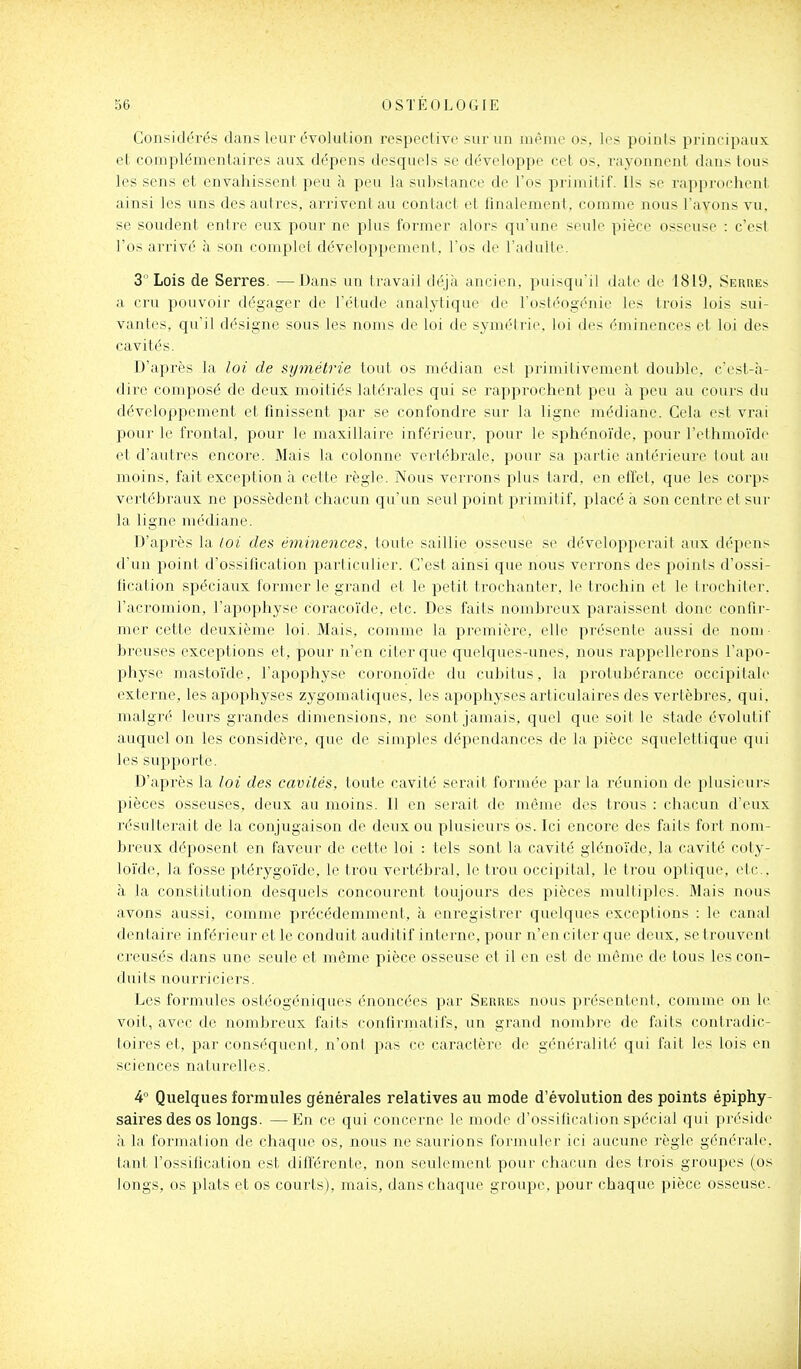 Considérés dans leur évolution respective sur un même os, les points principaux et complémentaires aux dépens desquels se développe cet os, rayonnent dans tous les sens et envahissent peu à peu la substance de l'os primitif. Ils se rapprochent ainsi les uns des autres, arrivent au contact et finalement, comme nous l'avons vu, se soudent entre eux pour ne plus former alors qu'une seule pièce osseuse : c'est l'os arrivé à son complet développement, l'os de l'adulte. 3  Lois de Serres. —Dans un travail déjà ancien, puisqu'il date de 1819, Serues a cru puiivoir dégager de l'étude analytique de l'ostéogénie les trois lois sui- vantes, qu'il désigne sous les noms de loi de symétrie, loi des éminences et loi des cavités. D'après la loi de symétrie tout os médian est primitivement double, c'est-à- dire composé de deux moitiés latérales qui se rapprochent peu à peu au cours du développement et finissent par se confondre sur la ligne médiane. Cela est vrai pour le frontal, pour le maxillaire inférieur, pour le sphénoïde, pour l'ethmoïde et d'autres encore. Mais la colonne vertébrale, pour sa partie antérieure tout au moins, fait exception à cette règle. Nous verrons plus tard, en effet, que les corps vertébraux ne possèdent chacun qu'un seul point primitif, placé à son centre et sui- la ligne médiane. D'après la loi des éminences, toute saillie osseuse se développerait aux dépens d'un point d'ossification particulier. C'est ainsi que nous verrons des points d'ossi- fication spéciaux former le grand et le petit trochanter, le trochin et le trochiter. l'acromion, l'apophyse coracoïde, etc. Des faits nombreux paraissent donc confir- mer cette deuxième loi. Mais, comme la première, elle présente aussi de nom- breuses exceptions et, pour n'en citer que quelques-unes, nous rappellerons l'apo- physe mastoïde, l'apophyse coronoïde du cubitus, la protubérance occipitale externe, les apophyses zygomatiques, les apophyses articulaires des vertèbres, qui. malgré leurs grandes dimensions, ne sont jamais, quel que soit le stade évolutif auquel on les considère, que de simples dépendances de la pièce squelettique qui les supporte. D'après la loi des cavités, toute cavité serait formée par la réunion de plusieurs pièces osseuses, deux au moins. Il en serait de même des trous : chacun d'eux résulterait de la conjugaison de deux ou plusieurs os. Ici encore des faits fort nom- breux déposent en faveur de cette loi : tels sont la cavité glénoïde, la cavité coty- loïde, la fosse ptérygoïde, le trou vertébral, le trou occipital, le trou optique, etc.. à la constitution desquels concourent toujours des pièces multiples. Mais nous avons aussi, comme précédemment, à enregistrer quelques exceptions : le canal dentaire inférieur et le conduit auditif interne, pour n'en citer que deux, se trouvent creusés dans une seule et même pièce osseuse et il en est de même de tous les con- duits nourriciers. Les formules ostéogéniques énoncées par Serres nous présentent, comme on le voit, avec de nombreux faits confirmatifs, un grand nombre de faits contradic- toires et, par conséquent, n'ont pas ce caractère de généralité qui fait les lois en sciences naturelles. 4° Quelques formules générales relatives au mode d'évolution des points épiphy- saii'es des os longs. —En ce qui concerne le mode d'ossification spécial qui préside à la l'ornialion de chaque os, nous ne saui^ons formuler ici aucune règle générale, tant l'ossification est différente, non seulement pour chacun des trois groupes (os longs, os plats et os courts), mais, dans chaque groupe, pour chaque pièce osseuse.
