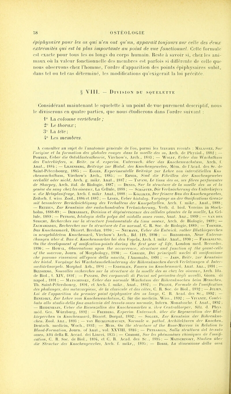 épiphysaire pour les os qui n'en ont qu'un, apparaît toujours sur celle des âeux extrémités qui est la plus importante au point de vue fonctionnel. Cette formule est exacte pour tous les os longs du corps humain. Reste à savoir si, chez les ani- maux oîi la valeur fonctionnelle des membres est parfois si différente de celle que nous observons chez l'homme, l'ordre d'apparition des points épiphysaires subit, dans tel ou tel cas déterminé, les modifications qu'exigerait la loi précitée. I VIII. — Division du squelette Considérant maintenant le squelette à un point de vue purement descriptif, nous- le diviserons en quatre parties, que nous étudierons dans l'ordre suivant : 1° La colonne vertébrale ; 2° Le thorax; 3 La téte ; 4° Les membres. A consulter au sujet de l'anatomie générale de l'os, parmi les travaux récents : Malassez, Swr Voriçjine et la formation des globules rouges dans la moelle des os, Arch. de l^hysiol., 1882 ; — Pommer, Ueber die Ostoklaslenlheorie, Virchow's, Arch., 18S3 ; — Wolff, Ueber das Waclisthum des Unterkiefers, u. Beilr. zu d. experim. Vntersuch. ûber das Knochenwachstum, Arch. i'. Anat., 1884 ; — Lilienberg, Beitrdge zur Histol. des Knochengewebes. Méni. de l'Acad. des Se. de Saint-Pétersbourg, 188S ; — Egger, E.xperïmentelle Beilruge zur Lehre von interstitiellen Kno chenwachslhurn, Virchow's Arch,, 1883 ; •— Ebner, îiind die Fibrillen der Knochengewebes uerkalkt oder nicht, Arch. g. mikr. Anat., 1887,- — Tafani, Le IL^su des os. .ses fibres perforantes de Sharpeij, Arch. ital. de Biologie, 1887; — De.nys, Sur la structure de la moelle des os et la genèse du sang chez les oiseau7-', La Cellule, 1888 ; — Schvffer, Die Verknôclierung des Unterkiefers u. die Metaplasifrage, Arch. f. niikr. Anat., 1888 ; —Kollikiîr, Der feinere Bau des Knochengewebes. Zeitsch. f. wiss. Zool., 1886 et 1887 ; — Lesek, Ueber histolog. Vorgange an der Ossifications Grenze mit besonderer Berûcksichtigung des Verhaltens der Knorpelzellen. Arch. f. mikr., Anat., 1888; — Retzius, Zur Kenniniss der endochondralen Verknôcherung, Verh. d. biol. Vercins in Stock- holm, 1888-89 ; — Demariîaix, Division et dégénérescence des cellules géantes de la moelle, La Cel- lule, 1889; — Petroni, Istologia délia polpa del midollo osseo rosso, .\nat. Anz., 1889 : — van der Stricht, Reclierches sur la structure fondamentale du tissu osseux, Arch. de Biologie, 1889; — Zachariades, Reclierches sur la structure de l'os normal. C. R. Soc. de Biologie. 1889; — Tornier, Das Knochenmark, Dissert. Breslau. 189Û ; — Neuman.m, Ueber die Eniwick. rother Blutkôrperchen in neugebildelem Knochemark, Virchow's Arch., Bd. 119, 1890; — Bizzozekeo, Neue Untersu- cliungen iiber d. Bau d. Knochenmark.es bei den Vogeln, Arch. f. mikr. Anat., 1890 ;— Farglrlund. On the deuelopmenl of ossification-points during the first year of life, London med. Recorder, 1890; — HowsL, Observations upon the occurrence, structure and funclion of the geant-cells of the marrow, Journ. ol'Morphology, 1890; — Gorradi, Dei principali nuclei di ossificazione che possono rinvenirsi all'epoca delta nascita, r.\nomalo, 1891 ; — .Iahn, Beilr. zur Kenntniss der histol. Vorgange bei Wachstumsbehinderung der Rôhrenknochen durch Verletzungen d. Inler- rnediûrknorpels. Morphol. Arb., 1891 ; — Endrrlen, Fasern im Knochenmark, Anat. Anz., 1891 ; — BizzozERO, Nouvelles recherches sur la structure de la moelle des os cliez les oiseaua:, Arch. lita. do Biol., t. XIV, 1891; — Pansini. Dei corpuscoli di Pacini net periosteo degli uccelli, Giorn. dt napol., 1891 ; — Matschinsky, Ueber das normale Wachstum der Rôhrenknochen beim Menschen. Th. Saint-Pétersbourg, 1891, et Arch. f. mikr., Anat., 1892; — Picqué, Formule de l'ossification des phalanges, des métacarpiens, de la clavicule et des côtes, C. R. Soc. de Biol., 1892 ; •— Julien. Loi de l'apparition du premier point épiphysaire des os longs. C. R. Acad. des Se, 1892; — BENEun<T, Zur Lehre vom Knochenwachstum, C. fiir die mefiicin. Wiss., 1892 ; —Vivante, Contri- huto alto studio délia fina anatomia del tessuto osseo normale, Intcrn. Monatsschr. f. Anat., 1892 : — Heidenhain, Ueber die Riesenzellen des Knochenmarkes u. ihre Centralkorper, Sitz. d. Phys. méd. Ges. Wûrzburg, 1892: — Freiberg. E.vperim. Untersuch. iiber die Régénération der Blut- kôrperchen in Knochenmark, Dissert. Dorpat, 1892; — Solger, Zur Kenntniss der Rôhrenkno- chen. Zool. Anz., 1893 ; — von ReckliiNgiiausen, Normale u. pathol. Architekluren der Knochen, Deutsch. medicin, Woch., 1893; — Muir, On the structure of the Bone-Marrow in Relation lo Blood-Formation, Journ. oi Anat., vol. XXVIII. 1893 ; — Petr.vroja, Sulla struttura del le.-suto osseo, Atti délia R. Accad. dei Lincei, 1835 ; — Charrié, Sur les phénomènes chimiques de l'ossifi- cation, G. R. Soc. de Biol., 1894, et G. R. Acad. des Se, 1893: — Matschinsky, Studien Uber die Structur des Knochengewebes, Arch. f. mikr., 1893; — Borri. La dimensione delta ossn