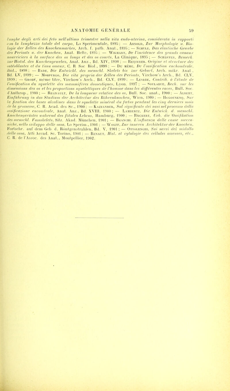 lunghe degli arti dei felo nell'ultimo trimestre nella vita endo-uterina, considerata in rapport) ■con la langtiezza totale del corpo, Lo Sperimcntale, 1895; — Arnold, Zur Morpliologie it. Bio- logie der Zellen des Knochenmarices, Arcli. f. path. Anat., 1895; — Schulz, Das elastisc/ie Gewetic des Periosts u. der Knoc/ien. Anat. Ucfte, 1895; — Wilmart, De l'incidence des grands annaux nourriciers à la. surface des os longs et des os courts, La Clinique, 1895 ; — ScHiiFFER, Bemeric. zur Hislol. des Knocfiengeweljes, Anat. Anz., Bd. XIV, 1898 : — Rexi'erer. Origine et structure des ostéohlastes et du tissu osseux, C. R Soc BioL, 1898: — Du même, De l'ossification enc/iondrale. ibid., 1898; — Bade, Die Entwic/cl. des menscld. Stcelets bis zur Geburt, Arch. mikr. Anat., Bd. LV, 1899; — Morpurgo, Die vita propria der Zellen des Periosts, Virchow's Arcii.. Bd. CLV. 1899; — Grohf, même titre, Virchow's Arch., Bd. CLV, 1899; — Lerbbe, Contrib. à l'étude de l'ossification du squelette des mammifères domestiques, Lyon. 1897 ; — Soularue, Becit. sur les dimensions des os et les proportions squeleltiques de l'homme dans les différentes races, Bull. Soc. d'Anthrop., 1900;— Regnault, De la longueur relative des os, Bull. Soc. anat., I9U0; —Albert. Einfûlirung in das Studium der Architectur des Bôlirenlmochen, Wien, 1900; — Hugounenq, Sur la fixation des bases alcalines dans le squelette minéral du fœtus pendant les cinq derniers mois de la grossesse, C. R. Acad. des Se, 1900; —Kazzander, Sut significato dei vasinelprocesso delta ossificazione encondrale, Anat. Anz., Bd. XVIII. 1900 ; — Lambertz. Die Eniwick. d. menschl. Knoctiengerilstes lualirend des fotalen Lebens, Hamburg, 1900; —Rùckert, Ueb. die'Ossifiliation des menschl. Fussskelets, Sitz. Akad. Mùnchen. 1901; — Bhanciii. L'influenza délie cau.se mecca- niche, nello sviluppo dette ossa, Lo Sperim., 1901 ; —Wolff, Zur inneren Architetctur der Knochen. Fortschr. auf dem Geb. d. Rôntgcnstrahlen. Bd. V, 1901 ; — Ottolenghi, Sui nervi del midollo délie ossa, Atti Accad. Se. Torino, 1901 ; — Renaut, Ilist. et cytologie des cellules osseuses, etc., C. R. de TAssoc. des Anat., Montpellier, 1902.