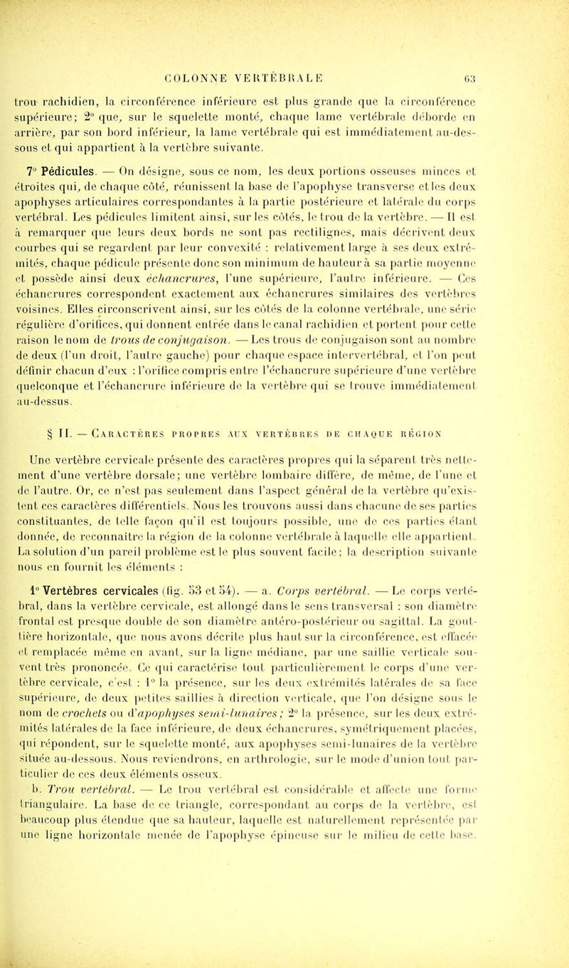 trou rachidien, la circonférence inférieure est plus grande que la circonférence supérieure; 2° que, sur le squelette monté, chaque lame vertébrale déborde en arrière, par son bord inférieur, la lame vertébrale qui est immédiatement au-des-. sous et qui appartient à la vertèbre suivante. 7° Pédicules. — On désigne, sous ce nom, les deux portions osseuses minces et étroites qui, de chaque côté, réunissent la base de l'apophyse transverse et les deux apophyses articulaires correspondantes à la partie postérieure et latérale du corps vertébral. Les pédicules limitent ainsi, sur les côtés, le trou de la vertèbre. — Il esl à remarquer que leurs deux bords ne sont pas rectilignes, mais décrivent deux courbes qui se regardent par leur convexité : relativement large à ses deux extré- mités, chaque pédicule présente donc son minimu m de hauteur à sa partie moyenne et possède ainsi deux échancrures, l'une supérieure, l'autre inférieure. — Ces échancrures correspondent exactement aux échancrures similaires des vertèbres voisines. Elles circonscrivent ainsi, sur les côtés de la colonne vertébrale, une série régulière d'orifices, qui donnent entrée dans le canal rachidien et portent pour cette raison le nom de Irous de conjxigaison. — Les trous de conjugaison sont au nombre de deux (l'un droit, l'autre gauche) pour chaque espace intervei-tébral, et l'on peut définir chacun d'eux : l'orifice compris entre l'échancrure supérieure d'une vertèbre quelconque et l'échancrure inférieure de la vertèbi'c qui se trouve immédiidement au-dessus. § IL — Cau.vctères propres .\ux vertèbres de chaque région Une vertèbre cervicale présente des caractères propres qui la séparent très nette- ment d'une vertèbre dorsale; une vertèbre lombaire diffère, de même, de l'une et de l'autre. Or, ce n'est pas seulement dans l'aspect général de la vertèbre qu'exis- tent ces caractères différentiels. Nous les trouvons aussi dans chacune de ses parties constituantes, de telle façon qu'il est toujours possible, une de ces parties étant donnée, de reconnaître la l'égion de la colonne vertébrale à laquelle elle appartient. La solution d'un pareil problème est le plus souvent facile; la description suivante nous en fournit les éléments : Invertébrés cervicales (fig. S3 et 54). — a. Corps vertébral. —Le corps verté- bral, dans la verlèbre cervicale, est allongé dans le sens transversal : son diamètre frontal est presque double de son diamètre antéro-postérieur ou sagittal. La gout- tière horizontale, que nous avons décrite plus haut sur la circonférence, est effacée et remplacée même en avant, sur la ligne médiane, par une saillie verticale sou- vent très prononcée. Ce qui caractérise tout particulièrement le corps d'une ver- tèbre cervicale, c'est : i° la présence, sur les deux extrémités latérales de sa face supérieure, de deux petites saillies à direction verticale, que l'on désigne sous le nom de crochets ou d'apophyses semi-lunaires ; 2° la présence, sur les deux extré- mités latérales de la face inférieure, de deux échancrures, symétriquement placées, qui répondent, sur le squelette monté, aux apophyses semi-lunaires de la vertèbre située au-dessous. Nous reviendrons, en arthrologie, sur le mode d'union tout par- ticulier de ces deux éléments osseux. b. Trou vertébral. — Le trou vertébral est considéraljle et affecte une forme Iriangulaire. La base de ce triangle, correspondant au corps de la vertèbre, esl beaucoup plus étendue que sa hauteur, laquelle est naturellement représentée par une ligne horizontale menée de l'apophyse épineuse sur le milieu de cette base.