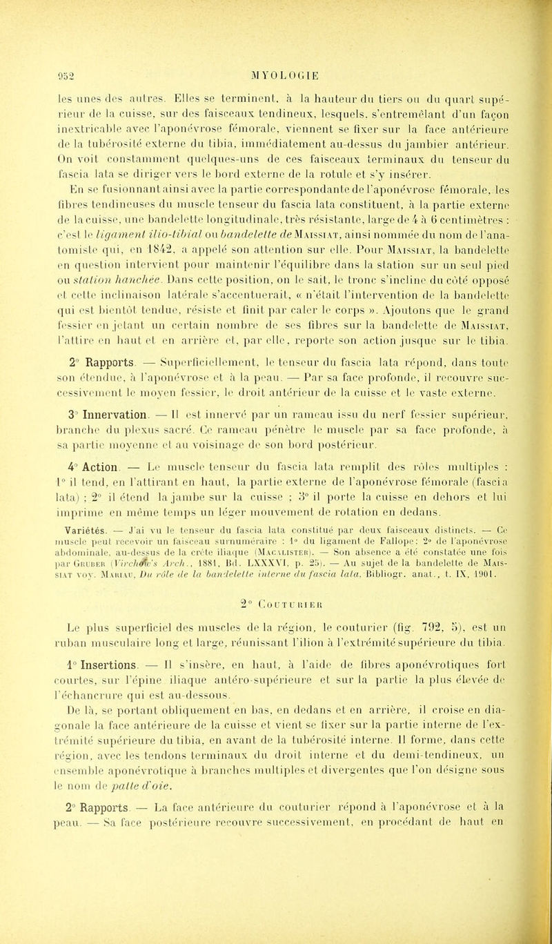les unes des autres. Elles se terminent, à la hauteur du tiers ou du quart supe'- riear de la cuisse, sur des faisceaux tendineux, lesquels, s'entremêlant d'un façon inextricable avec l'aponévrose fémorale, viennent se fixer sur la face antérieure de la tubérosité externe du tibia, immédiatement au-dessus du jambier antérieui-. On voit constamment quelques-uns de ces faisceaux terminaux du tenseur du fascia iata se diriger vers le bord externe de la rotule et s'y insérer. En se fusionnant ainsi avec la partie correspondante de l'aponévrose fémorale, les fibres tendineuses du muscle tenseur du fascia lata constituent, à la partie externe de la cuisse, une bandelette longitudinale, très résistante, large de 4 à 6 centimètres : c'est le ligament ilio-tibial ou bandelette deMAissi.\T, ainsi nommée du nom de l'ana- tomiste qui, en 1842, a appelé son attention sur elle. Pour Maissiat, la bandelette en question intervient pour maintenir l'équilibre dans la station sur un seid pied ou station hanchée. Dans cette position, on le sait, le tronc s'incline du coté opposé et cette inclinaison latérale s'accentuerait, « n'était l'intervention de la bandelette qui est bientôt tendue, résiste et finit par caler le corps ». Ajoutons que le grand fessier en jetant un certain nombre de ses fibres sur la bandelette de Maissiat. l'attire en haut et en arrière et, par elle, reporte son action jusque sur le tibia. 2° Rapports. — Superficielbnnent, le tenseur du fascia lata r(''pond, dans toute son étendue, à l'aponévrose et à la peau. — Pai' sa face profonde, il recouvre suc- cessivement le moyen fessier, li' droit antérieur de la cuisse et le vaste externe. 3' Innervation. — Il est innervé par un rameau issu du nerf fessier supérieur, branche du plexus sacré. Ce rameau pénètre le muscle par sa face profonde, à. sa partie moyenne et au voisinage de son bord postérieur. 4° Action. — Le muscle tenseur du fascia lata remplit des rôles multiples : 1° il tend, en l'attirant en haut, la partie externe de l'aponévrose fémorale (fascia lata) ; 2° il étend la jambe sur la cuisse ; 3° il porte la cuisse en dehors et lui imprime en même temps un léger mouvement de rotation en dedans. Variétés. — J'ai vu le tenseur du fascia lata constitué par deux faisceaux distinct.';. — Ce muscle peut recevoir un faisceau surnuméraire : 1° du ligament de Fallope: 2» de l'aponévrose abdominale, au-dessus de la crête iliaque (M.\c vlister). — Son absence a été constatée une fois par Gruber (Virchéîv's Arch.. 1881, Bd. LXXXVI, p. 25). — Au sujet de la bandelette de Mais- siat voy. M.vui.\i', Du vole de la bandelette interne du fascia lata. Bibliogr. anat., t. IX, 1901. 2 ° C 0 U T U It I E H Le plus superficiel des muscles de la région, le couturier (fig. 792, 5). est un ruban musculaire long et large, réunissant l'ilion à l'extrémité supérieure du tibia. 1° Insertions. — Il s'insère, en haut, à l'aide de libres aponévrotiques fort courtes, sur l'épine iliaque antéro-supérieure et sur la partie la plus élevée de l'échancrure qui est au-dessous. De là, se portant obliquement en bas. en dedans et en arrière, il croise en dia- gonale la face antérieure de la cuisse et vient se fixer sur la partie interne de l'ex- trémité supérieure du tibia, en avant de la tubérosité interne. 11 forme, dans cette région, avec les tendons terminaux du droit interne et du demi-tendineux, un ensemble aponévrotique à branches multiples et divergentes que l'on désigne sous le nom de patte d'oie. 2° Rapports. — La face antérieure du couturier répond à l'aponévrose et à la peau. — Sa face postérieure recouvre successivement, en procédant de haut en