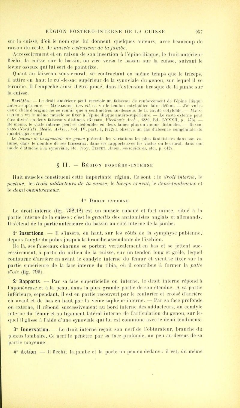 sur la cuisse, d'où le nom que lui donnent quelques auteurs, avec beaucoup de raison du reste, de muscle extenseur de la jambe. Accessoirement et en raison de son insertion à Tépine iliaque, le droit antérieur lléchit la cuisse sur le bassin, ou vice versa le bassin sur la cuisse, suivant le levier osseux qui lui sert de point fixe. Quant au faisceau sous-crural, se contractant en même temps que le triceps, il attire en haut le cul-de-sac supérieur de la synoviale du genou, sur lequel il se termine. Il l'empêche ainsi d'être pincé, dans l'extension brusque de la jambe sur In cuisse. Variétés. — Lp droit antérieur peut recevoir un faisceau de renforcement de l'épine iliaque anti'iD-supei ii'uri'.— Macalister (loc. cit.) a vu le tendon cotyloïdien faire défaut. — J'ai vu les deux (;hel's d'origine ne se réunir que 4 cenliinétres au-dessous de la cavité cotyloïde. — Maca- lister a vu le même muscle se fixer à l'épine iliaque antéro-supérieure. — Le vaste externe peut être divisé en deux faisceaux distincts (Ghuber, Virchow's Arch., 1880, Bd. LXXXII, p. 473). — De même, le vaste interne peut se dédoubler en deux lames plus ou moins distinctes. — Drach- MANN {Nordiskt. Medic. Arkiv., vol. IV, part. 1, 187:2) a observé un cas d'absence congénitale <iu quadriceps crural. Le teii.<ieur de la synoviale du r/enou présente les variations les plus fantaisistes dans son vo- lume, dans le nombre de ses faisceaux, dans ses rapports avec les vastes ou le crural, dans son mode (l altache à la synoviale, etc. (voy. Testut, Anoin. musculaires, etc., p. 612). ^5 ]1. — Rkgion postéro-intkrnie Huit muscles constituent cette importante région. Ce sont : le droil inleiiie, le pectiné, les trois adducteurs de la cuisse, le biceps crural, le demi-lendineux et le demi-membraneux. 1 ° D R 0 I ï I X T E R N E Le droit interne (fig. 792,12) est un muscle rubané et fort mince, situé à la partie interne de la cuisse : c'est le gracilis des anatomistes anglais et allemands. 11 s'étend de la partie antérieure du bassin au côté interne de la jambe. 1 Insertions. — Il s'insère, en haut, sur les côtés de la sj'mphyse pubienne, depuis l'angle du pubis jusqu'à la branche ascendante de l'ischion. De là, ses faisceaux charnus se portent verticalement en bas et se jettent suc- cessivement, à partir du milieu de la cuisse, sur un tendon long et grêle, lequel contourne d'arrière en avant le condyle interne du fémur et vient se fixer sur la partie supérieure de la face interne du tibia, oîi il contribue à former la patte d'oie (fig. 799j. 2 Rapports. — Par sa face superficielle ou interne, le droit interne répond à l'aponévrose et à la peau, dans la plus grande partie de son étendue. A sa partie inférieure, cependant, il est en partie recouvert par le couturier et croisé d'arrière en avant et de bas en haut par la veine saphène interne. — Par sa face profonde ou externe, il répond successivement au bord interne des adducteurs, au condyle interne du fémur et au ligament latéral interne de l'articulation du genou, sur le- quel il glisse à l'aide d'une synoviale qui lui est commune avec le demi-tendineux. 3  Innervation. — Le droit interne reçoit son nerf de l'obturateur, branche du plexus lombaire. Ce nerf le pénètre par sa face profonde, un peu au-dessus de sa partie moyenne. 4 Action. — Il fléchit la jambe et la porte un peu en dedans : il est, du même