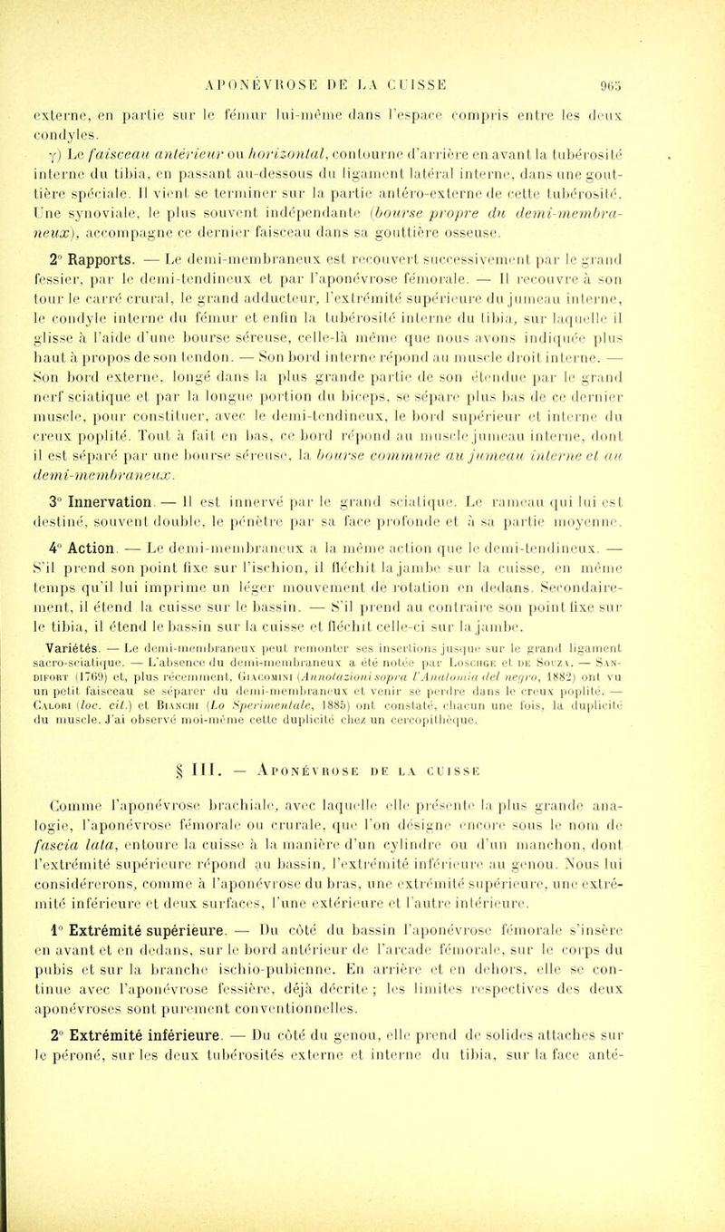 externe, en ijailie sur le ieiiiur lui-même clans l'espace compris entre les deux, condyles. y) Le faisceau antérieur ou horizonlal, contourne d'arrière en avant la tube'rosité interne du tibia, en passant au-dessous du ligament latéral interne, dans une gout- tière spéciale. Il vient se tei'miner sur la partie antéro-externe de cette tubérosilé. Une synoviale, le plus souvent indépendante (bourse propre du demi-membra- neux), accompagne ce dernier faisceau dans sa gouttière osseuse. 2 Rapports. — Le demi-membraneux est recouvert successivemi-nt par le giand fessier, par le demi-tendineux et par l'aponévrose fémorale. — Il recouvre à son tour le cari'é crural, le gi-and adducteur, l'extrémité supérieure du jumeau interne, le condyle interne du fémur et enfin la tubérosité interne du tibia, sur laquelle il glisse à l'aide d'une bourse séreuse, celle-là même que nous avons indiquée plus haut à propos de son tendon. — Son bord interne répond au muscle di oit interne. — Son bord externe, longé dans la plus grande partie de son étendue par le grand nerf sciatique et par la longue poi tion du biceps, se sépare plus bas de ce dernier muscle, pour constitiuîr, avec le demi-tendineux, le boid supérieur et interne du creux poplité. Tout à fait en bas, ce bord répond au muscle jumeau interne, dont il est séparé par une bourse séi'euse, la bourbe commune au Jumeau interne et au. demi-membraneux. i Innervation.— Il est innervé par le grand sciatique. Le rameau qui lui est destiné, souvent double, le pénètre par sa face pi-ol'unde et à sa pai'tie moyenne. 4 Action. ■— Le demi-membraneux a la même action que le demi-tendineux. — S'il prend son point fixe sur l'ischion, il fléchit lajambe sur la cuisse, en même temps qu'il lui imprime un léger mouvement de rotation en dedans. Secondaire- ment, il étend la cuisse sur le bassin. •— S'il piend au contraire son point (ixe sur le tibia, il étend le bassin sur la cuisse et fléchit celle-ci sur la jamb(>. Variétés. — Le di'iui-membraneux peut remonter ses insertion.s jusque sur le graml ligament sacro-seiati(iue. — L'absence du deini-nieinljraneux a été notée par Loscuge et de Sorz\. — San- DiFORT (1769) et, plus récenuiicnt, Giacomini (Annolazioni sopva VAualomiu del nerjro, 1882) ont vu un petit i'aisceau se séparer du denii-nieinbrancux et venir se perdre dans le creux poplité. — Caloiu [loc. cil.) et BiANCHi (Lo Sperimoilale, 1885) ont constaté, cliacun une fois, la duplicité du muscle. J'ai observé nioi-méme cette duplicité chez un cercopithèque. § III. — Aponévrose de l.\ cuisse Comme l'aponévrose brachiale, avec laquelle elle piésiuite la plus grande ana- logie, l'aponévrose fémorale ou crurale, que l'on désigne encore sous le nom de fascia lata, entoure la cuisse à la manière d'un cylindre ou d'un manchon, dont l'extrémité supérieure répond au bassin, l'extrémité inférieure au genou. Nous lui considérerons, comme à l'aponévrose du bras, une extrémité supérieure, une extré- mité inférieure et deux surfaces, l'une extérieure et l'autre intérieure. 1 Extrémité supérieure. — Du côté du bassin l'aponévrose fémorale s'insère en avant et en dedans, sur le bord antérieur de l'arcade fémorale, sur le corps du pubis et sur la branche ischio-pubienne. En arrière et en dehors, elle se con- tinue avec l'aponévrose fessière, déjà décrite ; les limites respectives des deux aponévroses sont purement conventionnelles. 2 Extrémité inférieure. — Du côté du genou, elle prend de solides attaches sur le péroné, sur les deux tubérosités externe et intei'ne du tibia, sur la face anté-