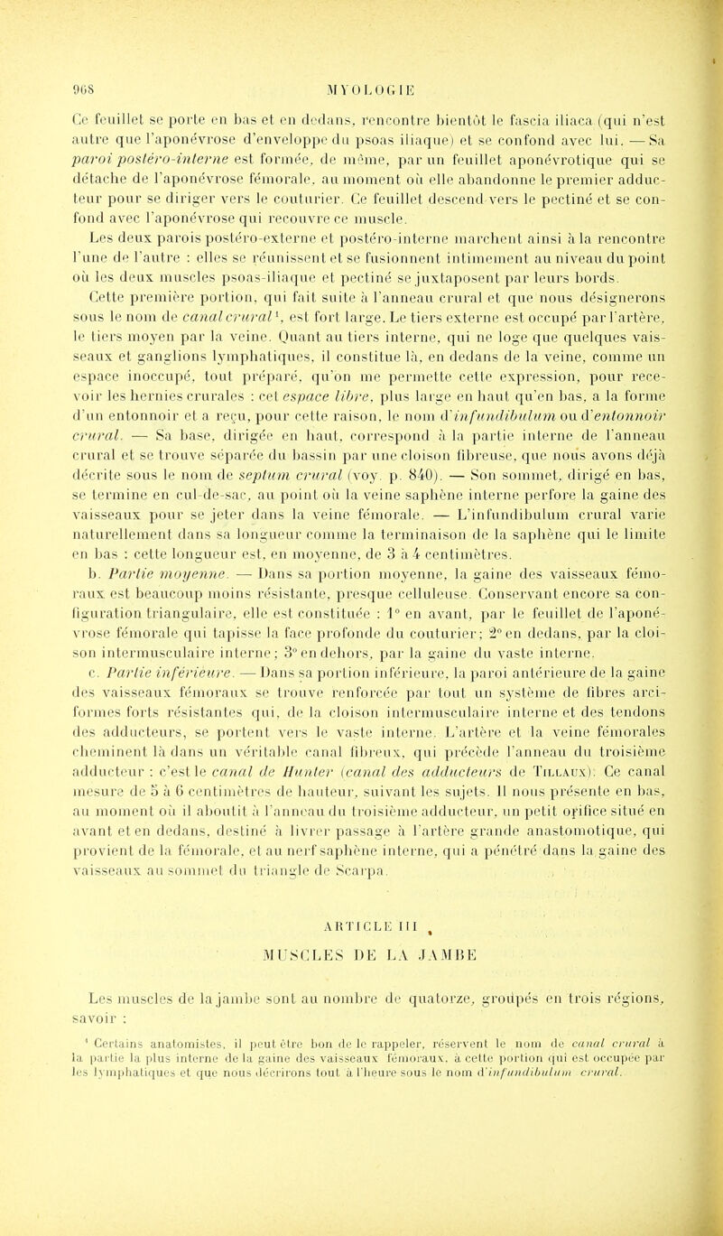 %8 MVOLOGIE Ce feuillet se porte en bas et en dedans, rencontre bientôt le fascia iliaca (qui n'est autre que l'aponévrose d'enveloppe du psoas iliaque) et se confond avec lui. —Sa paroi postéro-interne est formée, de môme, par un feuillet aponévrotique qui se détache de l'aponévrose fémorale, au moment oii elle abandonne le premier adduc- teur pour se diriger vers le couturier. Ce feuillet descend vers le pectiné et se con- fond avec l'aponévrose qui recouvre ce muscle. Les deux parois postéro-externe et postéro-interne marchent ainsi à la rencontre l'une de l'autre : elles se réunissent et se fusionnent intimement au niveau du point oii les deux muscles psoas-iliaque et pectiné se juxtaposent par leurs bords. Cette premièi'e portion, qui fait suite à l'anneau crural et que nous désignerons sous le nom de canal crural^ est fort large. Le tiers externe est occupé par l'artère, le tiers moyen par la veine. Qi^iant au tiers interne, qui ne loge que quelques vais- seaux et ganglions lymphatiques, il constitue là, en dedans de la veine, comme un espace inoccupé, tout préparé, qu'on me permette cette expression, pour rece- voir les hernies crurales : cet espace libre, plus large en haut qu'en bas, a la forme d'un entonnoir et a reçu, pour cette raison, le nom A'infundibulumoM A'entonnoir crural. — Sa base, dirigée en haut, correspond à la partie interne de l'anneau crural et se trouve séparée du bassin par une cloison libreuse, que nous avons déjà décrite sous le nom de seplum encrai (voy. p. 840). — Son sommet, dirigé en bas, se termine en cul-de-sac, au point oii la veine saphène interne perfore la gaine des vaisseaux pour se jeter dans la veine fémorale. — L'infundibulum crural varie naturellement dans sa longueur comme la terminaison de la saphène qui le limite en bas : cette longueur est, en moyenne, de 3 à4 centimètres. b. Partie moyenne. — Dans sa portion moyenne, la gaine des vaisseaux fémo- raux est beaucoup moins résistante, presque celluleuse. Consei'vant encore sa con- figuration triangulaire, elle est constituée : 1° en avant, par le feuillet de l'aponé- vrose fémorale qui tapisse la face profonde du couturier; 2° en dedans, par la cloi- son intermusculaire interne ; 3 en dehors, par la gaine du vaste interne. c. Partie inférieure. — Dans sa portion inférieure, la paroi antérieure de la gaine des vaisseaux fémoraux se trouve renforcée par tout un système de fibres ai'ci- formes forts résistantes qui, de la cloison intermusculaire interne et des tendons des adducteurs, se portent vers le va.ste interne. L'artère et la veine fémorales cheminent là dans un véritable canal fibreux, qui précède l'anneau du troisième adducteur : c'est le canal de Hunter {canal des adducteurs de Tillaux); Ce canal mesure de 5 à 6 centimètres de hauteur, suivant les sujets. 11 nous présente en bas, au moment où il aboutit à l'anneau du troisième adducteur, un petit oj'ifice situé en avant et en dedans, destiné à livrer passage à l'artère grande anastomotique, qui provient de la fémorale, et au nerf saphène interne, qui a jîénétré dans la gaine des vaisseaux au sommet du triangle de Scarpa. ARTICLE III , MUSCLES DE LA JAMBE Les muscles de la jambe sont au nombre de quatorze, grodpés en trois régions, savoir : ' Cei'lains anatomistes, il peut être bon de le rappeler, réservent le nom de canal crural à. la partie la plus interne de la gaine des vaisseaux fémoraux;, à cette portion qui est occupée par les lymphatiques et que nous décrirons tout à l'heure sous le nom d'iiifiniflibiitiim crural.