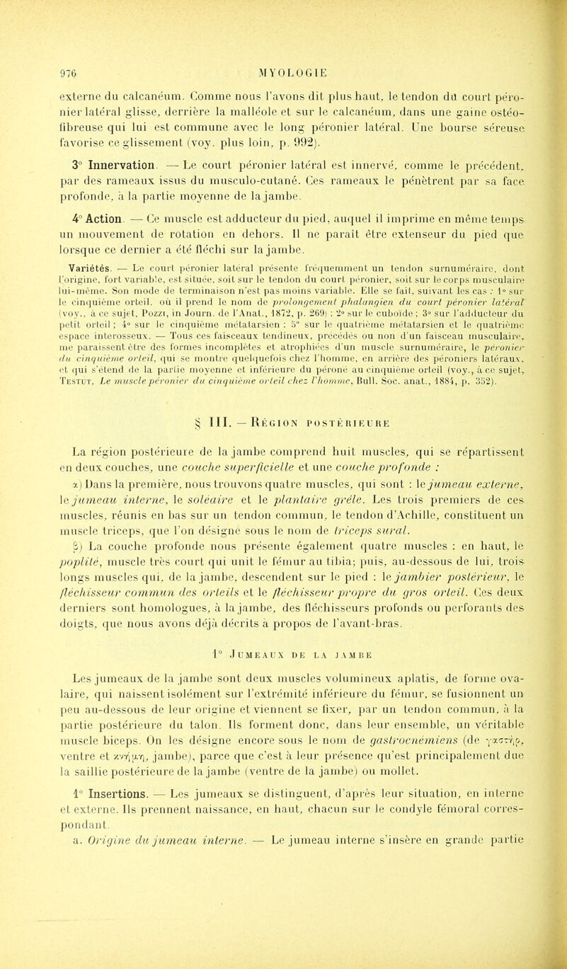 externe du calcanëum. Comme nous l'avons dit plus haut, le tendon du court pe'ro- nier latéral glisse, derrière la malléole et sur le calcanéum, dans une gaine ostéo- lîbreuse qui lui est commune avec le long péronier latéral. Une bourse séreuse favorise ce glissement (voy. plus loin, p. 992]. 3° Innervation. — Le court péronier latéral est innervé, comme le précédent, par des rameaux issus du musculo-cutané. Ces rameaux le pénètrent par sa face profonde, à la partie moyenne de la jambe. 4 Action. — Ce muscle est adducteur du pied, auquel il imprime en même temps- un mouvement de rotation en dehors. Il ne paraît être extenseur du pied que lorsque ce dernier a été fléchi sur la jambe. Variétés. — Le court péronier latéral présente fréquemment un tendon surnuméraire, dont l'origine, fort variable, est située, soit sur le tendon du court péronier, soit sur le corps musculaire lui-même. Son mode de terminaison n'est pas moins variable. Elle se fait, suivant les cas .• 1 sur le cinquième orteil, où il prend le nom de prolongement phalcingien du court péronier latéral (voy., à ce sujet, Pozzi, in Journ. de l'Anat., d872, p. 269) ; '2° sur le cuboïde ; 3° sur l'adducteur du petit orteil ; 4» sur le cinquième métatarsien ; 5° sur le quatrième métatarsien et le quatrième espace interosseux. — Tous ces faisceaux tendineux, précédés ou non d'un faisceau musculaire, me paraissent être des formes incomplètes et atrophiées d'un muscle surnuméraire, le péronier du cinquième orteil, qui se montre quelquefois chez l'homme, en arrière des péroniers latéraux, et qui s'étend de la partie moyenne et inférieure du péroné au cinquième orteil (voy., à ce sujet, Testut, Le muscle péronier du cinquième orteil chez Vhonimc, Bull. Soc. anat., 1884, p. 352). § III.—Région postérieure La région postérieure de la jambe comprend huit muscles, qui se répartissent en deux couches, une couche superficielle et une couche profonde : a) Dans la première, nous trouvons quatre muscles, qui sont : \q jumeau externe, \& jumeau interne, le soléaire et le plantaire grêle. Les trois premiers de ces muscles, réunis en bas sur un tendon commun, le tendon d'Achille, constituent un muscle triceps, que l'on désigne sous le nom de triceps sural. &) La couche profonde nous présente également quatre muscles : en haut, le poplité, muscle très court qui unit le fémur au tibia; puis, au-dessous de lui, trois longs muscles qui, de la jambe, descendent sur le pied : \e jambier postérieur, le fléchisseur commun des orteils et le fléchisseur propre du gros orteil, t^es deux derniers sont homologues, à la jambe, des fléchisseurs profonds ou perforants des doigts, que nous avons déjà décrits à propos de l'avant-bras. 1° Jumeaux de la jambe Les jumeaux de la jambe sont deux muscles volumineux aplatis, de forme ova- laire, qui naissent isolément sur l'extrémité inférieure du fémur, se fusionnent ui> peu au-dessous de leur origine et viennent se fixer, par un tendon commun, à la partie postérieure du talon. Us forment donc, dans leur ensemble, un véritable muscle biceps. On les désigne encore sous le nom de gastrocnémiens (de Yac-r,p, ventre et /vY^av], jambe), parce que c'est à leur présence qu'est principalement due la saillie postérieure de la jambe (ventre de la jambe) ou mollet. 1° Insertions. — Les jumeaux se distinguent, d'après leur situation, en interne et externe. Ils prennent naissance, en haut, chacun sur le condyle fenioral corres- pondant. a. Origine du jmneau interne. — Le jumeau interne s'insère en grande partie