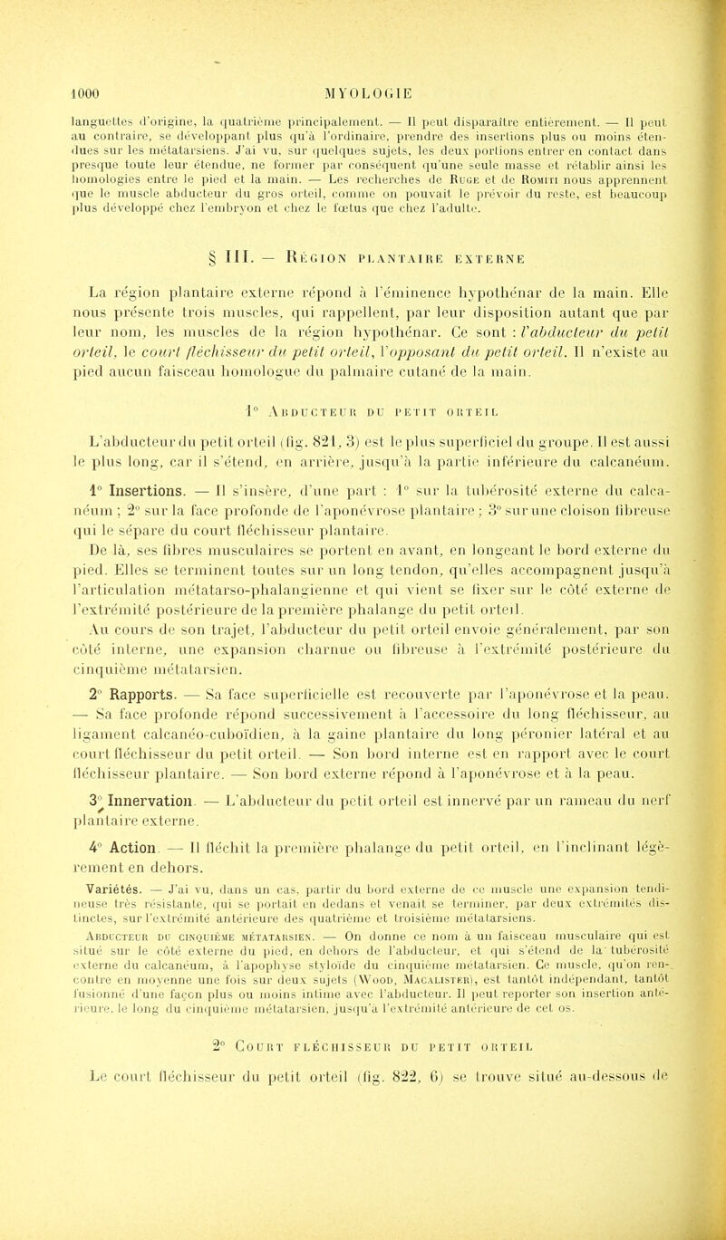langueLtes irorigine, la quatrième principalement. — Il peut disparaître entièrement. — Il peut au contraii-e, se développant plus qu'à l'ordinaire, prendre des insertions plus ou moins éten- dues sur les métatarsiens. J'ai vu, sur quelques sujets, les deux portions entrer en contact dans presque toute leur étendue, ne former par conséquent qu'une seule niasse et rétablir ainsi les liomologies entre le pied et la main. — Les recherches de Ruge et de Roiirn nous apprennent que le muscle abducteur du gros orteil, comme on pouvait le prévoir du reste, est beaucoup plus développé chez l'embrj'on et chez le fœtus que chez l'adulte. § III. — Ri: G ION PLANTAIRE EXTERNE La région plantaire externe répond à l'éminence hypothénar de la main. Elle nous pix^sente trois muscles, qui rappellent, par leur disposition autant que par leur nom, les muscles de la région hypothénar. Ce sont : Vabducleur du pelil orteil, le court /léchisseur du petit orteil, Vopposanl du petit orteil. Il n'existe au pied aucun faisceau homologue du palmaire cutané de la main. 1° AUDUCTEUK DU PETIT OU T EI L L'abducteur du petit orteil ( fig. 821, 3) est le plus superficiel du groupe. Il est aussi le plus long, car il s'étend, en arrière, jusqu'à la partie inférieure du calcanéum. 1 Insertions. — Il s'insère, d'une part : 1 sur la tiibérosité externe du calca- néum ; 2 sur la face profonde de l'aponévrose plantaire ; 3° sur une cloison fibreuse qui le sépare du court fléchisseur plantaire. De là, ses fibres musculaires se portent en avant, en longeant le bord externe du pied. Elles se terminent toutes sur un long tendon, qu'elles accompagnent jusqu'à l'articulation métatarso-phalangienne et qui vient se fixer sur le côté externe de l'extrémité postérieure de la première phalange du petit orteil. Au cours de son trajet, l'abducteur du petit orteil envoie généralement, par son côté interne, une expansion charnue ou fibreuse à l'extrémité postérieure du cinquième m é t a t a r s i e n. 2° Rapports. — Sa face superficielle est recouverte par l'aponévrose et la peau. — Sa face profonde répond successivement à l'accessoii'e du long fléchisseur, au ligament calcanéo-cuboïdien, à la gaine plantaire du long péronier latéral et au court fléchisseur du petit orteil. — Son bord interne est en rapport avec le court fléchisseur plantaire. — Son bord externe répond à l'aponévrose et à la peau. 3^ Innervation. — L'abducteur du petit orteil est innervé par un rameau du nerf plantaire externe, 4° Action. — Il fléchit la première phalange du petit orteil, en l'inclinant légè- rement en dehors. Variétés. — J'ai vu, dans un cas. partir du bord externe de ce muscle une expansion tendi- neuse très résistante, qui se portait en dedans et venait se terminer, par deux extrémités dis- tinctes, sur l'extrémité antérieure des quatrième et troisième métatarsiens. Abducteur du cinquiê.me métatarsien. — On donne ce nom à un faisceau musculaire qui est situé sur le côté externe du pied, en dehors de l'abducteur, et qui s'étend de la'tubérosité lîxterne du calcanéum, à l'apophyse styloïdc du cinquième métatarsien. Ce muscle, qu'on ren-. contre en moyenne une fois sur deux sujets (Wood, Macalistf.r), est tantôt indépendant, tantôt fusionné d'une façon plus ou moins intime avec l'abducteur. Il jiout reporter son insertion anté- rieure, le long du cinquième métataisien, jusqu'à l'extrémité antérieure de cet os. 2° Court fléchisseur du petit orteil Le court fléchisseur du petit orteil (fig. 822, 6) se trouve situé au-dessous de