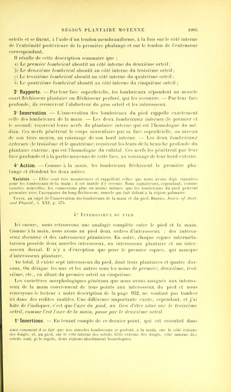 orteils et se fixent, à l'aide d'un tendon niembranifornie, à la fois sur le cùté interne de l'extre'mité postérieure de la première phalange et sur le tendon de l'extenseur correspondant. Il re'sulte de cette description sommaire que : a) Le premier lombrical aboutit au côté interne du deuxième orteil ; ^) Le deuxième lombrical aboutit au côté interne du troisième orteil ; y). Le troisième lombrical aboutit au cùté interne du quatrième orteil ; 6) Le quatrième lombrical aboutit au cùté interne du cinquième orteil ; 2-'Rapports. —Parleur face superficielle, les lombricaux répondent au muscle court fléchisseur plantaire ou néchisseur perforé, qui les recouvre. — Par leui face profonde, ils l'ecouvrcnt l'abducteur du gros orteil et les interosseux. 3° Innervation. •— J/innervation des lombricaux du pied rappelle exactement celle des lombricaux de la main. —• Les deux lombricaux internes (le premier et le second) reçoivent leurs nerfs du plantaire interne qui est l'homologue du mé- dian. Ces nerfs pénètrent le corps musculaire par sa face superiicielle. au niveau de son tiers moyen, au voisinage de son bord interne. — Les deux lombricaux externes (le troisième et le quatiième) reçoivent les leurs de la branche profonde du plantaire externe, qui est riiomologue du cubital. Ces nerfs les pénètrent par leur face profonde et à la partie moyenne de cette face, au voisinage de leur bord externe. 4 Action. — Comme à la main, les lombricaux fléchissent la première pha- lange et étendent les deux autres. Variétés. — Elles sont très nombreuses et l'appellent celles que nous avons déjà signalées pour les lombricaux de la main : il est inutile d'y revenir. Nous signalerons, cependant, comme variétés nouvelles, les connexions plus ou moins intimes que les lombricaux du pied peuvent présenter avec l'accessoire du long Uéchisseur, muscle qui fait défaut à la région palmaire. Voyez, au sujet de l'innervation des lombricaux de la main et du pied, Brooks, Journ. of Anal, and l'hyaiol.. t. .KXI, ji. hlb. 4 ° L\ T E R 0 s .s E U .\ D V PIED Ici encore, nolis retrouvons une analogie complète entri' le pied et la main. Comme à la main, nous avons au pied deux ordres d'interosseux : des interos- seux dorsaux et des interosseux plantaires. En outre, chaque espace interraéta- tarsien possède deux muscles interosseux, un interosseux plantaire et un inter- osseux dorsal. Il n'y a d'exception que pour le premier espace, qui manque d'interosseux plantaire. .Vu total, il existe sept interosseux du pied, dont trois plantaires et quatre dor- saux. On désigne les uns et les autres sous les noms de premier, deuxième, troi- sième, etc., en allant du premier orteil au cinquième. Les caractères morphologiques généraux que nous avons assignés aux interos- seux de la main conviennent de tous points aux interosseux du pied et nous renvoyons le lecteur à notre description de la page 932, ne voulant pas tomber ici dans des redites inutiles. Une différence importante existe, cependant, et j'ai hâte de l'indiquer, c'est que Vaxe du pied, au lieu d'être situé sur le troisième orteil, comme l'est l'axe de la main, passe par le deuxième orteil. 1'^'Insertions. — En tenant compte de ce dernier point, qui est essentiel dans ainsi CDiiimenl il se fait que nos muscles lombricaux se portent, à la main, sur le côté externe des duigts, et, au pied, sur le cùté interne des orteils. Coté externe des doigts, coté interne des orteils sont, je le répète, deux régions absolument homologues.