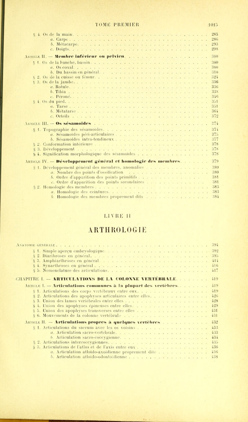 S 4. Os de la main 285 a. Carpe iSi b. Métacarpe :;93 c. Doigts 298 Ai!tii:le II. — Membre inl'érieiir ou pelvien oOO § 1. Os lie la banclic, bassin lîÛO a. Os coxal 3iJi) b. Du bassin en général • . . ;!ll> S 2. Os de la cuisse ou l'éinur 324 S 3. Os de la jatnbe 336 n. Rotule 33tj Tibia 33S c. Péroné 346 § 4. Os du pied 3ol a. Tarse 3o1 Métatarse 36-' c'. Orteils 37'. Aii iiCLf; 111. — Os sésaïuoïdes 37 § '1. Topographie des sésamoides 37 a. Sésamoides péri-articulaires 37.' b. Sésamoides intra-tendineux 37 § 2. Conformation intérieur!- 37! g 3. Développement 37s § 4. Signification murplmlogique des sésamoides 37i' Article IV. — lléveloppemenl ji-énéral el honioloii;ie des iiieiiilires 37? § 1. Développeiiienl général des membres, anomalies 380 a. Nombre des points d'ossilication 380 b. Ordre d'apparition des points primitifs 3S1 c. Ordre d'apijarition des points secondaires 381 § 2. Honiologie des membres 38 a. ilomologie des ceintures 38 b. Homologie des membres |)ropreinent dits 38^ LIVRE II ARTHROLOGIE A.NATOMIE GÉNEHVLE 304 § 1. Simple aperçu l'iiibrvologiciue 392 § 2, Diarthroses on général 39o § 3. Ampbiartliroses en général 41- S 4. Synartliroses en général 410 § 5. Nomenclature des articulations 417 CllAPITRI-: [. — \R'l'ï« I'î,A'riO\f^ on I..V COLO.WK VFRTKBK.IM-: 419 .\ktii:le 1. — Ai-li(°iBlali«tiis eoiiiiiiuiies à Bu pliip.irl îles \ei'lèln'es 419 § 1. Articulations des corps vertébrauv entre eu.x 419 § 2. Articulations des apophyses articulaires entre elles 42i S 3. Union des lames vertébrales entre elles 428 § 4. Union des apophyses épineuses entre elles 429 § 5. Union des apophyses transverses entre elles 431 § 6. Mouvements de la colonne vertébraL' 431 Aktkxe II. — Arlieulalioiis propi-es à quelques vei'lèJn'es 432 § 1. Articulations du sacrum avec les os voisins 433 a. Articulation sacro-vertébrale 433 b Articulation sacro-coccygienne 434 § 2. Articulations intorcoccygiennes 435 g 3. Articulations de l'atlas et de l'axis entre nus. 436 a. .\rliculation atloido-axoïdienne proprement dite 436 b. Articulation atloido-odontoidienne 438