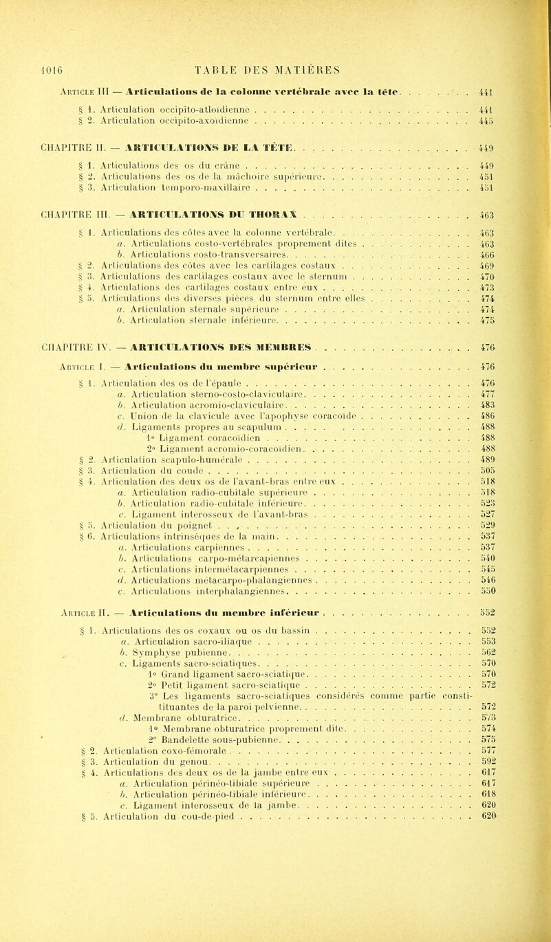 Article III — Arliculatioiis de la colonne vertébrale avec la lète 441 § 1. Articulation occipito-atloïdicnnc 441 § 2. Articulation oecipito-axoïdiennc 445 CHAPITRE U. — ARTICIXATIOXS DK LA TÈTK 449 § 1. Articulations des os du crâne 449 § 2. Articulations des os de la mâchoire supérieure 4ol § 3. Articulation tcmporo-maxillaire 4al CHAPITRE III. — ARTIClTLATIOi\S DU THOKAX 463 § 1. Articulations des côtes avec la colonne vertébrale 463 a. Articulations costo-vertébrales proprement dites 463 h. Articulations costo-transversaires 466 § 2. Articulations des côtes avec les cartilages costaux 469 § 3. Articulations des cartilages costaux avec le sternum 470 § 4. Articulations des cartilages costaux entre eux 473 § 5. Articulations des diverses pièces du sternum entre elles 474 a. Articulation sternale supérieure 474 h. Articulation sternale inférieure 475 CHAPITRE IV. — ARTICrLATIOiN'S DES MEHBRKS . 476 Amici-E I. — Articulatious du membre supérieur 476 § 1. Articulation des os de l'épaule 476 a. Articulation sterno-costo-claviculaire 477 h. Articulation acromio-claviculaire 483 c. Union de la clavicule avec l'apophyse coracoïde 486 d. Ligaments propres au scapuluni 488 1° Ligament coracoïdien 488 2 Ligament acroniio-coracoïdien 488 § 2. Articulation scapulo-huniéraU' 489 § 3. Articulation du coude 505 § 4. Articulation des deux os de l'avant-bras entre eux 518 a. Articulation radio-cubitale supérieure 518 h. Articulation radio-cubitale intérieure 523 c. Ligament interosseux de l'avant-bras 527 § 5. Articulation du poignet 529 § 6. Articulations intrinsèques de la main 537 a. Articulations carpiennes 537 b. Articulations carpo-métarcapiennes 540 c. Articulations intermétacarpiennes 545 d. Articulations métacarpo-plialangiennes 546 c. Articulations interphalangiennes 550 Article II. — Articulations du membre inférieur 552 § 1. Articulations des os coxaux ou os du bassin 552 a. Articula.tion sacro-iliaque 553 h. Symph\'se pubienne 562 c. Ligaments sacro-sciatiques 570 1 Grand ligament sacro-sciatique 570 2» Petit ligament sacro-sciatique 572 3° Les ligaments sacro-sciatiques considérés comme partie consti- tiluantes du la paroi pelvienne 572 d. Membrane obturatrice .573 1 Membrane obturatrice proprement dite 574 ' 2° Bandelette sous-pubienne i . . . . 575 § 2. Articulation coxo-fémorale 577 § 3. Articulation du genou 592 § 4. Articulations des deux os de la jambe entre eux 617 a. Articulation périnéo-tibiale supérieure 617 h. Articulation périnéo-tibiale inférieure 618 c. Ligament interosscux de la jambe 62U § 5. Articulation du cou-de-pied 620