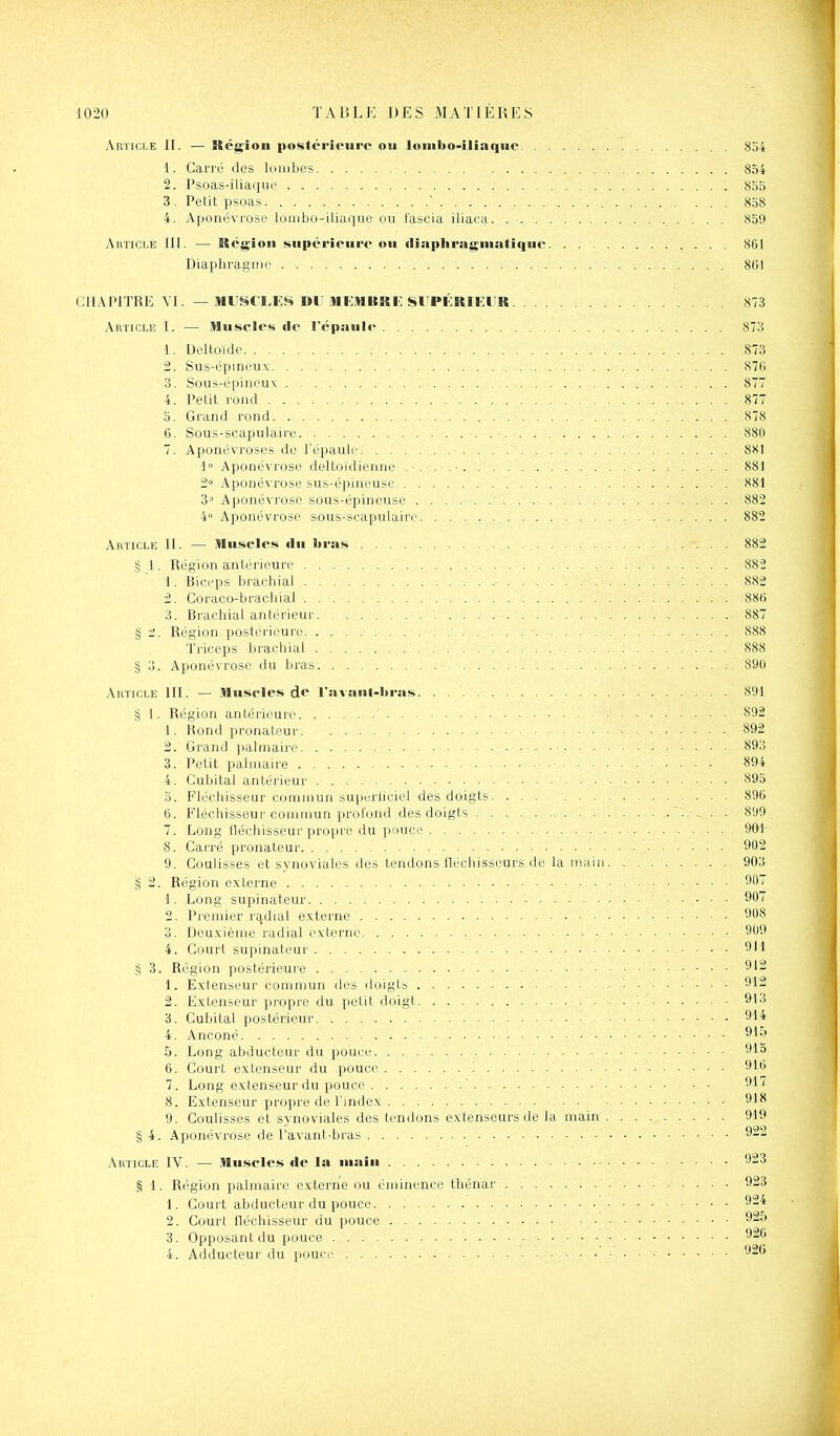 Article II. — Région poslérieure ou loiiibo-iliaqiie 834 1. Carré des lornbes 854 2. Psoas-iliaque 855 3 . Petit psoas ' 838 4. Aponévrose loiiibo-iliuquc ou f'ascia iliaca 859 AiniCLE III. — Région supérieure ou diaphragniatique 861 Diaphragme 861 CHAPITRE VI. — MUSCLE!» Dl' iMENURI-: SI PÉRIEUR 873 Article I. — Muselés de l'épaule 873 1. Deltoïde 873 2. Sus-épineux 876 3. Sous-épineux 877 4. Petit rond 877 3. Grand rond 878 6. Sous-scapulaire 880 7. Aponévroses de l'épaule 881 -1 Aponévrose deltoïdienne . . . .• 881 2° Aponévrose sus-épineuse 881 3-' Aponévrose sous-épineuse 882 4 Aponévrose sous-scapulaire 882 Article II. — Muscles du I»ras 882 § I. Région antérieure 882 1. Biceps brachial ; ... 882 2. Coraco-braciiial 886 3. Brachial antérieur 887 § 1'. Région postérieure 888 Triceps brachial 888 § o. Aponévrose du bras 890 AitTiCLE III. — Muscles de l'avaul-ltras 891 § 1. Région antérieure 892 1. Rond pronateur 892 2. Gi'and jialmaire ■■ 893 3. Petit palmaire - ■ ■ ■ 894 4. Cubital antérieur 895 0. Fléchisseur commun superliciel des doigts 896 6. Fléchisseur commun profond des doigts ................ .. . . 899 7. Long lléchisseur propre du ])ouco 901 8. Carré pronateur 902 9. Coulisses et synoviales ties tendons fléchisseurs de la main . 903 § 2. Région externe 90 1. Long supinateur 907 2. Premier radial externe 908 3. Deuxième radial externe 9'j9 4. Court supinateur 911 § 3. Région postérieure 1. Extenseur commun des doigts • 912 2. Extenseur pi'opre du petit doigt 913 3. Cubital postérieur 914 4. Anconé 915 5. Long abducteur du pouce 915 6. Court extenseur du pouce '. 916 7. Long extenseur du pouce ' 917 8. Extenseur propre de l'index 918 9. Coulisses et synoviales des tendons extenseurs de la main 919 § 4. Aponévrose de l'avant-bius 922 Ahticle IV. — Muscles de la main 923 § 1. Région palmaire externe ou éminence thénar 923 1. Court abducteur du pouce 924 2. Court fléchisseur du pouce 925 3. Opposant du pouce 926 4. Adducteur du pouce 926