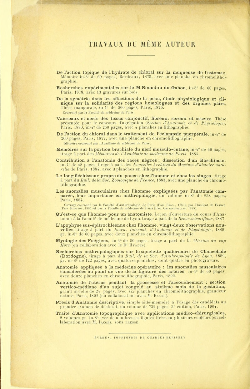 TRAVAUX DU MÊME AUTEUR De l'action topique de 1 hydrate de chloral sur la muqueuse de l estomac, Mémoire in-8 de 60 pages, Bordeaux, 1875, avec une planche en chromolitho- graphie. Recherclies expérimentales sur le M'Boundou du Gabon, in-8° de 60 pages, Paris, 1878, avec 13 gravures sur hois. De la symétrie dans les affections de la peau, étude physiologique et cli- nique sur la solidarité des régions homologues et des organes pairs. Thèse inaugurale, in-4° de 500 pages, Paris, 1876. Couronné par la Faculté de médecine de Paris. Vaisseaux et nerfs des tissus conjonctif, fibreux, séreux et osseux, Thèse présentée pour le concours d'agrégation [Section d'Anatoinie et de Physiologie), Paris^ 1880, in-4o de 250 pages, avec 4 planches en lithographie. De l'action du chloral dans le traitement de l'éclampsie puerpérale, in-4° de 200 pages, Paris, 1877, avec une planche en chromolithographie. Mémoire couronné par l'Académie de médecine de Paris. Mémoires sur la portion brachiale du nerf musculo-cutané, in-4° de 60 pages, tirage à part des Mémoires de f Académie de médecine de Paris, 188i. Contribution à l'anatomie des races nègres : dissection d'un Boschiman. in-i° de 48 pages, tirage à part des Nouvel/es Archives du Muséum d'histoire nalu- relle de Paris, 1884, avec 3 planches en lithographie. Le long fléchisseur propre du pouce chez l'homme et chez les singes, tirage à part du Bull, de la Soc. Zoologique de France, 1883, avec une planche en chromo- lithographie. Les anomalies musculaires chez l'homme expliquées par l'anatomie com- parée, leur importance en anthropologie, un volume in-8° de 858 pages, Paris, 1884. Ouvrage couronné par la Société d'Antliropologie de Paris (Paix Bboca, 1883), par l'InsUlut de France (pKix MoNTvoN, 1885) et par la Faculté de médecine de Paris (Paix Chateauvillaks, 1885). Qu'est-ce que l'homme pour un anatomiste. Leçon d'ouverture du cours d'Ana- tomie à la Faculté de médecine de Lyon, tirage à part de la Revue scientifique, 1887. L'apophyse sus-épitrochléenne chez l'homme, vingt-deux observations nou- velles, tirage à part du Journ. internat. d'Anatoinie el de Phijsiologie, 1889, gr. iu-8'^ de 60 pages, avec deux planches en chromolithographie. Myologie des Fuégiens, in-4° de 50 pages, tirage à part de la Mission du cap Horn (en collaboration avec le D' Hyades). Recherches anthropologiques sur le squelette quaternaire de Chancelade (Dordogne), tirage à part du Bull, de la Soc. d'Anthropologie de Lijon, 1889, gr. in-8° de 122 pages, avec quatorze planches, dont quatre en photogravure. Anatomie appliquée à la médecine opératoire : les anomalies musculaires considérées au point de vue de la ligature des artères, in-4° de 60 pages, avec douze planches en chromolithographie, Paris, 1892. Anatomie de l'utérus pendant la grossesse et l'accouchement : section vertico-médiane d'un sujet congelé au sixième mois de la gestation, grand in-folio de 24 pages, avec six planches en chromolithographie, grandeur nature, Paris, 1892 (en collaboration avec M. Blanc). Précis d'Anatomie descriptive, simple aide-mémoire à l'usage des candidats au premier examen de doctorat, un volume de 732 pages, 'i'^ édition, Paris, 1904. Traité d'Anatomie topographique avec applications médico-chirurgicales, 2 volumes gr. in-8° avec de nombreuses ligures tirées en plusieurs couleurs (en col- laboration avec M. Jacob), sous presse. É V R E U X , I Jl P R I M E R I E DE CHARLES H lî R I S S E Y
