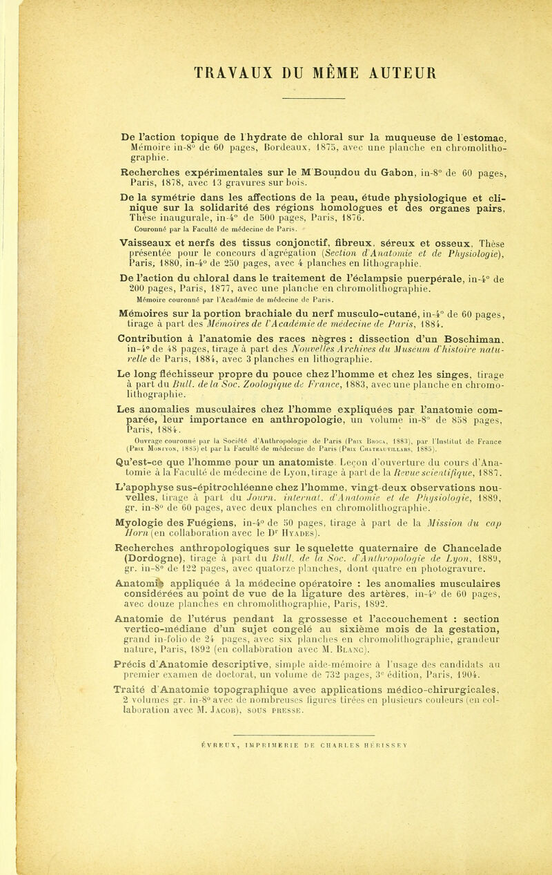 TRAVAUX DU MÊME AUTEUR De l'action topique de I hydrate de cMoral sur la muqueuse de 1 estomac, Mémoire in-S de 60 pages, Bordeaux, 1875, avec une planche en chromolitho- graphie. Recherches expérimentales sur le M Boundou du Gabon, in-8° de 60 pages, Paris, 1878, avec 13 gravures sur bois. De la symétrie dans les affections de la peau, étude physiologique et cli- nique sur la solidarité des régions homologues et des organes pairs. Thèse inaugurale, in-4° de 500 pages, Paris, 1876. Couronné par la Faculté de médecine de Paris. Vaisseaux et nerfs des tissus conjonctif, fibreux, séreux et osseux, Thèse présentée pour le concours dagrégalion {Section d'Anatomie et de Physiologie), Paris, 1880, in-4 de 250 pages, avec 4 planches en lithographie. De l'action du chloral dans le traitement de l'éclampsie puerpérale, in-4° de 200 pages, Paris, 1877, avec une planche en chromolithographie. Mémoire couronné par l'Académie de médecine de Paris. Mémoires sur la portion brachiale du nerf musculo-cutané, in-4° de 60 pages, tirage à part des Mémoires de VAcadémie de médecine de Paris, 188i. Contribution à l'anatomie des races nègres : dissection d'un Boschiman, in-i» de 48 pages, tirage à part des Nouvelles Archives du Muséum d'histoire natu- relle Paris, 1884, avec 3 planches en lithographie. Le long fléchisseur propre du pouce chez l'homme et chez les singes, tirage à part dudelà Soc. Zoologique de France, 1883, avec une planche en chromo- lithographie. Les anomalies musculaires chez l'homme expliquées par l'anatomie com- parée, leur importance en anthropologie, un volume in-8° de 858 pages, Paris, 1884. Ouvrage couronné par la Société d'Anthropologie de Paris (Pai.v Broca, 1883), par l'Institut de France (Paix MoNfYON, 1885) et par la Faculté de médecine de Paris (Pri-x Chateauvillahs, 1885). Qu'est-ce que l'homme pour un anatomiste. Leçon d'ouverture du cours d'Ana- tomie à la Faculté de médecine de I^yon, tirage à part de la Revue scientifique, 1887. L'apophyse sus-épitrochléenne chez l'homme, vingt-deux observations nou- velles, tirage à part du Journ. internat. d'Anatomie et de Physiologie, 1889, gr. in-S de 60 pages, avec deux planches en chromolithographie. Myologie des Fuégiens, in-4° de 50 pages, tirage à part de la Mission du cap llorn (en collaboration avec le D Hyades). Recherches anthropologiques sur le squelette quaternaire de Chancelade (Dordogne), tirage à part du Bull, de la Soc. d'Anthropologie de Lyon, 1881), gr. in-S de 122 pages, avec quatorze planches, dont quatre en photogravure. Anatom^ appliquée à la médecine opératoire : les anomalies musculaires considérées au point de •vne de la ligature des artères, in-4° de 60 pages, avec douze planches en chromolithographie, Paris, 1892. Anatomie de l'utérus pendant la grossesse et l'accouchement : section vertico-médiane d'un sujet congelé au sixième mois de la gestation, grand in-folio de 24 pages, avec six planches en chromolithographie, grandeur nature, Paris, 1892 (en collabbration avec M. Blanc). Précis d'Anatomie descriptive, simple aide-mémoire à l'usage des candidats au premier examen de doctorat, un volume de 732 pages. S** édition, Paris, 1904. Traité d'Anatomie topographique avec applications médico-chirurgicales, 2 volumes gr. in-8'' avec de nombreuses figures tirées en plusieurs couleurs (en col- laboration avec M. Jacob), sous piîesse. F, V R E U X , IMPRIMERIE DE CHARLES H É R I S S E V