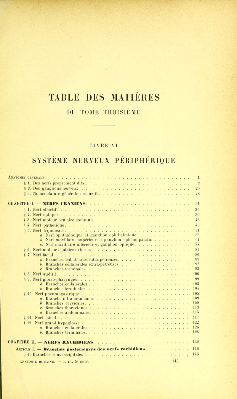 TABLE DES MATIÈRES DU TOME TROISIÈME LIVRE VI SYSTÈME NERVEUX PÉRIPHÉRIQUE Anatomie générale 1 § i. Des nei-fs proprenienl dits 2 § 2. Des ganglions nerveux 20 § 3. Nomenclature générale des nerl's 28 CHAPITRE I. — I\ËRFS CRAIVIEiVS 31 § 1. Nerf olfactif , 36 § 2. Nerf optique 39 § 3. Nerf moteur oculaire coniuiun 46 § 4. Nerf pathétique 49 § 5. Nerf trijumeau 51 a. Nerf ophthalmique et ganglion ophtiialmique 56 b. Nerf maxillaire supérieur et ganglion spliéno-palatin 64 c. Nerf maxillaire inférieur et ganglion opti([ue 74 § 6. Nerf moteur oculaire externe 83 § 7. Nerf facial 86 a. Branches collatérales intra-pétreuses 89 b. Branches collatérales extra-pétreuses 92 e. Branches terminales 93 § 8. Nerf auditif 90 S 9. Nerf glosso-pharyngien 99 a. Branches collatérales 102 6. Branches terminales : 104 § 10. Nerf pneumogastrique 105 a. Branche intra-cranienne 109 b. Branches cervicales 109 c. Branches thoraciques 113 d. Branches abdominales US § 11. Nerf spinal 117 § 12. Nerf grand hypoglosse 122 a. Branches collatérales 126 b. Branches terminales 128 CHAPITRE II. — i\ERFS RACHIDIEiVS 132 Article I. — Ri-aiiches postéi'iciii'cs des nerfs racbitlîeiis 142 § 1. Branches sous-occipitales 143 anatomie humaine. — T. III, 5° ÉniT. 110