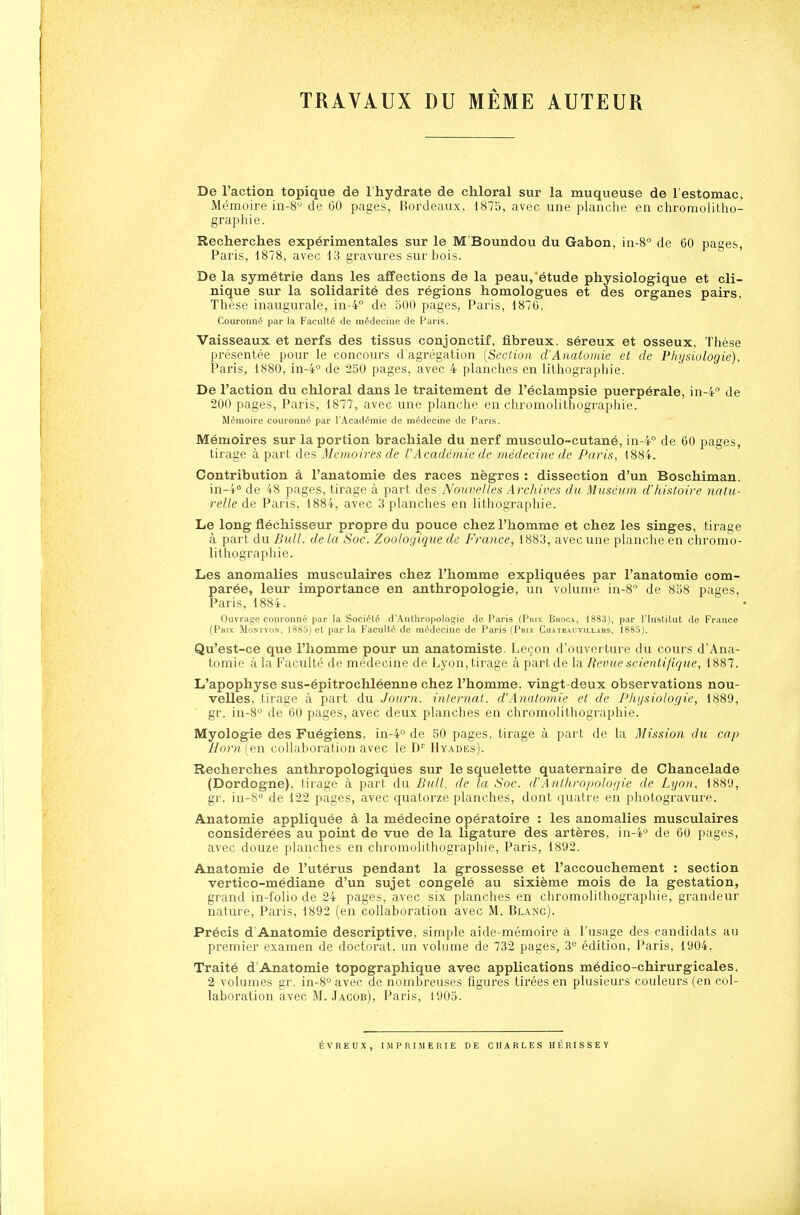 TRAVAUX DU MÊME AUTEUR De l'action topique de l'hydrate de chloral sur la muqueuse de l'estomac. Mémoire in-8 de 60 pages, Hordeaux. 1875, avec une planche en chromolitho- graphie. Recherches expérimentales sur le M'Boundou du Gabon, in-8° de 60 pages, Paris, 1878, avec 13 gravures sur bois. De la symétrie dans les affections de la peau, étude physiologique et cli- nique sur la solidarité des régions homologues et des organes pairs. Thèse inaugurale, in-4° de oOO pages, Paris, 1876. Couronné par la Faculté de médecine de Paris. Vaisseaux et nerfs des tissus conjonctif, fibreux, séreux et osseux. Thèse présentée pour le concours d'agrégation [Section d'Anatomic et de Physiologie), Paris, 1880, in-4° de 250 pages, avec 4 planches en lithogi'aphie. De l'action du chloral dans le traitement de l'éclampsie puerpérale, in-4° de 200 pages, Paris, 1877, avec une planche en chromolithographie. Mémoire couronné par l'Académie de médecine de Paris. Mémoires sur la portion brachiale du nerf musculo-cutané, in-4° de 60 pages, tirage à part des Mémoires de l'Académie de médecine de Paris, 1884. Contribution à l'anatomie des races nègres : dissection d'un Boschiman. in-4'' de 48 pages, tirage à part des Nouvelles Archives du Muséum d'histoire natu- relle de Paris, 1884, avec 3 planches en lithographie. Le long fléchisseur propre du pouce chez l'homme et chez les singes, tirage à part du Bull, de la Soc. Zoologique de France, 1883, avec une planche en chromo- lithographie. Les anomalies musculaires chez l'homme expliquées par l'anatomie com- parée, leur importance en anthropologie, un volume in-8° de 858 pages, Paris, 1884. Ouvrage couronné par la Société d'Anthropologie de Paris (Prix Bhoca, 1883), par l'Institut de France {Prix Montvon, 188D}et parla Faculté de médecine de Paris {Prix Chateauvillars, 1885). Qu'est-ce que l'homme pour un anatomiste. Leçon d'ouverture du cours d'Ana- toniie à la Faculté de médecine de Lyon, tirage à part de la Revue scientifique, 1887. L'apophyse sus-épitrochléenne chez l'homme, vingt-deux observations nou- velles, tirage à part du Journ. intei-nat. d'Analomie et de Pliijsiologie, 1889, gr. in-8° de 60 pages, avec deux planches en chromolithographie. Myologie des Fuégiens, in-4° de 50 pages, tirage à part de la Mission du cap Horn (en collalioration avec le D'' Hyades). Recherches anthropologiques sur le squelette quaternaire de Chancelade (Dordogne), tirage à part du Bull, de la Soc. d'Anthropologie de Lyon, 188'J, gr. in-S de 122 pages, avec quatorze planches, dont quatre en photogravure. Anatomie appliquée à la médecine opératoire : les anomalies musculaires considérées au point de vue de la ligature des artères, in-4'' de 60 pages, avec douze planches en chromolithographie, Paris, 1892. Anatomie de l'utérus pendant la grossesse et l'accouchement : section vertico-médiane d'un sujet congelé au sixième mois de la gestation, grand in-folio de 24 pages, avec six planches en chromolithographie, grandeur nature, Paris, 1892 (en collaboration avec M. Blanc). Précis d'Anatomie descriptive, simple aide-mémoire à l'usage des candidats au premier examen de doctorat, un volume de 732 pages, 'à édition, Paris, 1904. Traité d'Anatomie topographique avec applications médico-chirurgicales, 2 volumes gr. in-8° avec de nombreuses figures tirées en plusieurs couleurs (en col- laboration avec M. Jacob), Paris, 1905. ÉVREUX, I.MPHIMERIE DE CHARLES HÉRISSEY