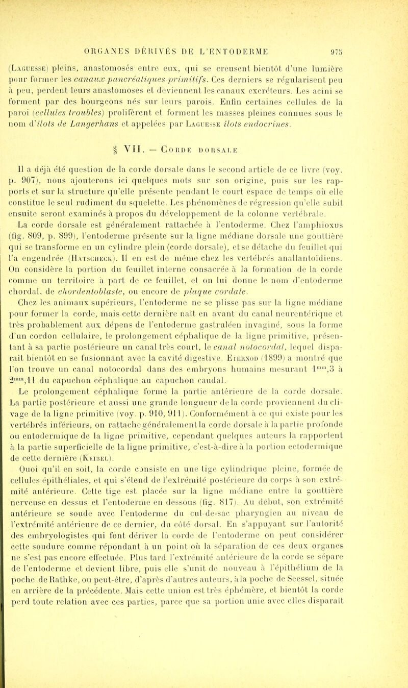 (Laguesse) pleins, anastomosés entre eux, qui se creusent bientôt d'une lumière pour former les canaux pancréatiques primitifs. Ces derniers se régularisent peu à peu, perdent leurs anastomoses et deviennent les canaux excréteurs. Les acini se forment par des bourgeons nés sur leurs parois. Enfin certaines cellules de la paroi (cellules troubles) prolifèrent et forment les masses pleines connues sous le nom (ïilols de Langerhans et appelées par Laguesse îlots endocrines. I V11. — C 0 11 D lî u 0 K s A I, E 11 a déjà été question de la corde dorsale dans le second article de ce livre (voy. p. 901), nous ajouterons ici quelques mots sur son origine, puis sur les rap- ports et sur la structure qu'elle présente pendant le court espace de temps oh elle constitue le seul rudiment du squelette. Les phénomènes de régression qu'elle subit ensuite seront examinés à pi'opos du développement de la colonne vertébrale. La corde dorsale est généralement rattachée à l'entoderme. Chez l'amphioxus (fig. 809, p. 899), l'entoderme présente sur la ligne médiane dorsale une gouttière qui se transforme en un cylindre plein (corde dorsale), etse détache du feuillet qui l'a engendrée (nAïsciiECK). Il en est de même chez les vertébrés anallantoïdiens. On considère la portion du feuillet interne consacrée à la formation de la corde comme un territoire a part de ce feuillet, et on lui donne le nom d'entoderme chordal, de chordenloblasle, ou encore de plaque cordale. Chez les animaux supérieurs, l'entoderme ne se plisse pas sur la ligne médiane pour former la corde, mais cette dernière naît en avant du canal neurentérique et très probablement aux dépens de l'entoderme gastruléen invaginé, sous la forme d'un cordon cellulaire, le prolongement céphalique de la ligne primitive, présen- tant à sa partie postérieure un canal très court, le canal nulocordal. lequel dispa- raît bientôt en se fusionnant avec la cavité digestive. Eiernod ( I899j a montré que l'on trouve un canal notocordal dans des embryons humains mesurant l^'^.S à 2^, 11 du capuchon céphalique au capuchon caudal. Le prolongement céphalique forme la partie antérieure de la corde dorsale. La partie postérieure et aussi une grande longueur delà corde proviennent du cli- vage de la ligne primitive (voy. p. 910, 911). Conformément à ce qui existe pour les vertébrés inférieurs, on rattache généralement la corde dorsale à lapartie profonde ou entodermique de la ligne primitive, cependant quelques auteurs la rapportent à la partie superficielle de la ligne primitive, c'est-à-dire à la portion ectodermique de cette dernière (Kkiiîel). Quoi qu'il en soit, la corde consiste en une tige cylindrique pleine, formée de cellules épithéliales, et qui s'étend de l'exirémité postérieure du corps à sou extré- mité antérieure. Cette tige est placée sur la ligne médiane entre la gouttière nerveuse en dessus et l'entoderme en dessous (fig. 817j. Au début, son extrémité antérieure se soude avec l'entoderme du cul-de-sac pharyngien au niveau de l'extrémité antérieure de ce dernier, du côté dorsal. En s'appuyant sur l'autorité des embryologistes qui font dériver la corde de l'entoderme on peut considérer cette soudure comme répondant à un point où la séparation de ces deux organes ne s'est pas encore effectuée. Plus tard l'extrémité antérieure de la corde se sépare de l'entoderme et devient libre, puis elle s'unit de nouveau à l'épithélium de la l)0che de Rathke, ou peut-être, d'après d'autres auteurs, àla poche de Seessel, située • Ml arrière de la précédente. Mais cette union est très éphémère, et bientôt la corde IH'i'd toute relation avec ces parties, parce que sa portion unie avec elles disparait