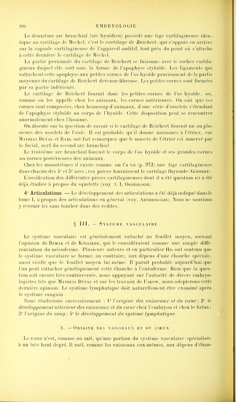 Le deuxième arc branchial (arc hyoïdien) possède une tige cartilagineuse iden- tique au cartilage de Meckel, c'est le carlilage de Reichert. qui s'appuie en arrière sur la capsule cartilagineuse de l'appareil auditif, tout près du point où s'attache à cette dernière le cartilage de Meckel. La partie proximale du cartilage de Reichert se fusionne avec le rocher cartila- gineux duquel elle sort sous la forme de l'apophyse styloïde. Les ligaments qui rattachent cette apophyse aux petites cornes de l'os hyoïde proviennent de la partie moyenne du cartilage de Reichert devenue fibreuse. Les petites cornes sont formées par sa partie inférieure. Le cartilage de Reichert fournit donc les petites cornes de l'os hyoïde, ou, comme on les appelle chez les animaux, les cornes antérieures. On sait que ces cornes sont composées, chez beaucoup d'animaux, d'une série d'osselets s'étendant de l'apophyse styloïde au corps de l'hyoïde. Cette disposition peut se rencontrer anormalement chez l'homme. On discute sur la question de savoir si le cartilage de Reichert fournit un ou plu- sieurs des osselets de l'ouïe. 11 est probable qu'il donne naissance à l'étrier, car Mathias Duval et Rabl ont fait remarquer que le muscle de l'étrier est innervé par le facial, nerf du second arc branchial. Le troisième arc branchial fournit le corps de l'os hyoïde et ses grandes cornes ou cornes postérieures des animaux. Chez les monotrèmes il existe comme on l'a vu (p. 972) une tige cartilagineuse dans chacun des 4 et arcs ; ces pièces fournissent le cartilage thyroïde (Goppert). L'ossification des différentes pièces cartilagineuses dont il a été question ici a été déjà étudiée à propos du squelette (voy. t. I, Ostéologie). 4° Articulations. — Le développement des articulations a été déjà indiqué dans le tome I, à propos des articulations en général (voy. Arthrologie). Nous ne saurions y revenir ici sans tomber dans des redites. I m. — Système vasculaire Le système vasculaire est généralement rattaché au feuillet moyen, suivant l'opinion de Remak et de KriLLiKER, qui le considéraient comme une simple diffé- renciation du mésoderme. Plusieurs auteurs et en particulier His ont soutenu que le système vasculaire se forme, au contraire, aux dépens d'une ébauche spéciale, aussi vieille que le feuillet moyen lui-même. Il paraît probable aujourd'hui que l'on peut rattacher génétiquement cette ébauche à l'entoderme. Bien que la ques- tion soit encore très controversée, nous appuyant sur l'autorité de divers embryo- logistes tels que JIathias Duvaf, et sur les ti-avaux de Uskow, nous adopterons cette dernière opinion. Le système lymphatique doit naturellement être examiné après le système sanguin. Nous étudierons successivement : 1° Vorigine des vaisseaux et du cœur; 2° le développement ultérieur des vaisseaux et du cœur cliez l'embryon et chez le fœtus ; 3° Vorigine du sang; 4° le développement du système lymphatique. A. — Origine des vaisseaux et du cœur Le cœur n'est, comme on sait, qu'une portion du système vasculaire spécialisée à un très haut degré. Il naît, comme les vaisseaux eux-mêmes, aux dépens d'ébau-