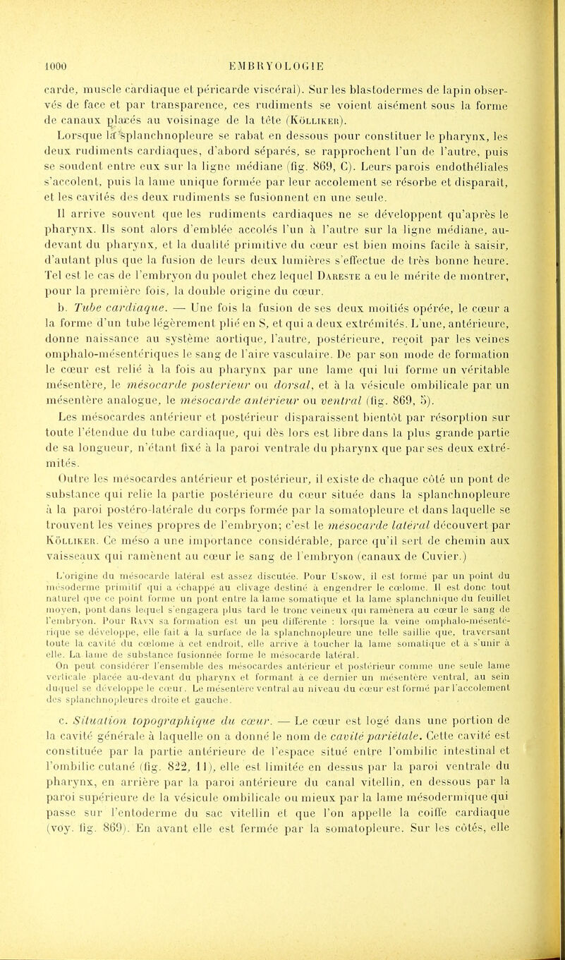 carde, muscle cardiaque et péricarde viscéral). Sur les blastodermes de lapin obser- vés de face et par transparence, ces rudiments se voient aisément sous la forme de canaux placés au voisinage de la tète (Kolliker). Lorsque la:'splanchnopleure se rabat en dessous pour constituer le pharynx, les deux rudiments cardiaques, d'abord séparés, se rapprochent l'un de l'autre, puis se soudent entre eux sur la ligne médiane (flg. 869, C). Leurs parois endothéliales s'accolent, puis la lame unique formée par leur accolement se résorbe et disparaît, et les cavilés des deux rudiments se fusionnent en une seule. Il arrive souvent que les rudiments cardiaques ne se développent qu'après le pharynx. Ils sont alors d'emblée accolés l'un à l'autre sur la ligne médiane, au- devant du pharynx, et la dualité primitive du cœur est bien moins facile à saisir, d'autant plus que la fusion de leurs deux lumières s'effectue de très bonne heure. Tel est le cas de l'embi^yon du poulet chez lequel Dareste a eu le mérite de montrer, pour la première fois, la double origine du cœur. b. Tube cardiaque. — Une fois la fusion de ses deux moitiés opérée, le cœur a la forme d'un tube légèrement plié en S, et qui a deux extrémités. L'une, antérieure, donne naissance au système aortique, l'autre, postérieure, l'eçoit par les veines omphalo-mésentcriques le sang de l'aire vasculaire. De par son mode de formation le cœur est relié à la fois au pharynx par une lame qui lui forme un véritable mésentère, le mésocarde postérieur ou dorsal, et à la vésicule ombilicale par un mésentère analogue, le mésocarde antérieur ou ventral (lig. 869, S). Les mésocardes antérieur et postérieur disparaissent bientôt par résorption sur toute l'étendue du tube cardiaque, qui dès lors est libre dans la plus grande partie de sa longueur, n'étant fixé à la paroi ventrale du pharynx que par ses deux extré- mités. Outre les mésocardes antérieur et postérieur, il existe de chaque côté un pont de substance qui relie la partie postérieure du cœur située dans la splanchnopleure à la paroi postéro-latérale du corps formée par la somatopleure et dans laquelle se trouvent les veines propres de l'embryon; c'est le mésocarde latéral découvert par Kolliker. Ce méso a une importance considérable, parce qu'il sert de chemin aux vaisseaux qui ramènent au cœur le sang de l'embryon (canaux de Cuvier.) L'origine du mésocarde latéral est assez disculée. Pour Uskow, il est loruié par un point du inésoderme primitif qui a échappé au clivage destiné à engendrer le cœlomo. Il est donc tout naturel que ce point l'orme un pont entre la laine somatique et la lame splanchniquo du feuillet moyen, pont dans lequel s'engagera plus tard le tronc veineux qui ramènera au cœur le sang de l'embryon, l'our R.vvn sa formation est un peu différente : lorsque la veine omphalo-mésenté- rique se développe, elle fait à. la surface de la splanchnopleure une telle saillie que, traversant toute la cavité du cœlonie à cet endroit, elle arrive à toucher la lame somatique et à s'unir à elle. La lame de substance fusionnée forme le mésocarde latéral. On peut considérer l'ensemble des iiiésocardes antérieur et postérieur comme une seule lame verticale placée au-devant du pharynx et formant à ce dernier un mésentère ventral, au sein duquel se développe le ca?ur. Le mésentère ventral au niveau du cœur est formé par l'accolement des splanchnopleures droite et gauche. c. Siticalion topographique du cœur. — Le cœur est logé dans une portion de la cavité générale à laquelle on a donné le nom de cavité pariétale. Cette cavité est constituée par la partie antérieure de l'espace situé entre l'ombilic intestinal et l'ombilic cutané (flg. 8;i2, 11), elle est limitée en dessus par la paroi ventrale du pharynx, en arrière par la paroi antérieure du canal vitellin, en dessous par la paroi supérieure de la vésicule ombilicale ou mieux par la lame mésodermique qui passe sur l'entoderme du sac vitellin et que l'on appelle la coiffe cardiaque (voy. flg. 869). En avant elle est fermée par la somatopleure. Sur les côtés, elle