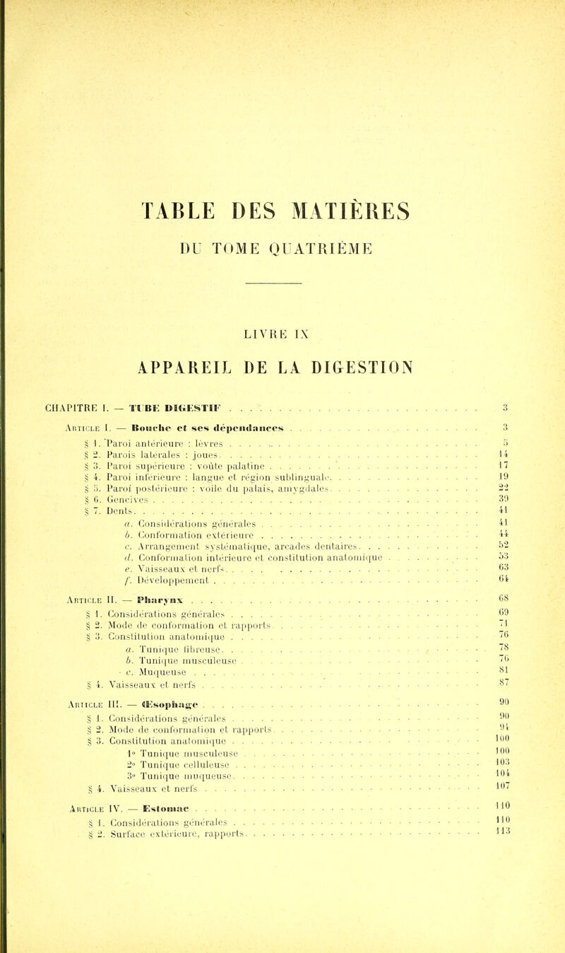 TABLE DES MATIÈRES DU TOME QlAÏRIÈME LIVRE IX APPAREIL DE LA DI&ESTION CIIAPITRK I. — Tl BF DKiKSTIF 3 Article I. — Bouche et ses «lépcndances ,. 3 § 1. Paroi anlérieurc : lèvres a § 2. Parois latérales : joues 14 § 3. Paroi supérieure : voûte palatine ' ■ 17 S 4. Paroi inférieure : langue et région sublinguale 19 S y. Paroi postéi-ieurc : voile du palais, amygdales 22 § G. Gencives 39 § 7. Dents 41 a. Considéralions générales 41 b. Conformation extérieure ■' • 44 e. Arrangement systématique, arcades dentaires î)2 d. Conformation intérieure et constitution anatomique . ■ ■ • ^^ e. Vaisseaux et nerl's 63 /'. Développenrent 6i Artii'.i.e II. — Pliaryjix 68 g 1. Considérations générales 69 § 2. Mode de conformation et rapports ' ' g o. Constitution anatomique '6 a. Tunique libreusc ''^ b. Tunique musculeuse .' '6 • c. Muqueuse ■ • ■ _ § 4. Vaisseaux et nerfs .-■ • ^'^ Article IlE. — (IKsophagc ! ....... . 90 § 1. Considérations générales § 2. Mode de conformation et rapports 'J' § 3. Constitution analomiquo • ■ • 1 Tunique musculeuse ■ ■ - 2° Tunique relluleuso 3» Tunique muqueuse ■ ■ ■ 104 § 4. Vaisseaux et nerfs ■ • • ^7 AiiTici.E IV. — Esloiiiae '^'^ § \. Considi.'ratious générales HO