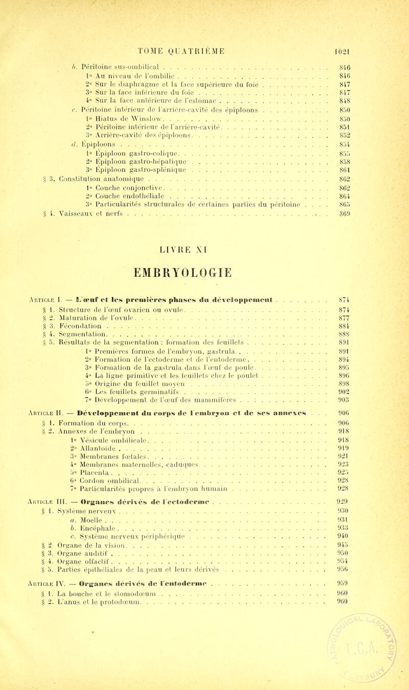 II. Péritoine sus-umbiliral 846 l Au niv(3au do l'ombilic 846 2° Sur le diaphragme et la l'aco supérieure du foie 847 3° Sur la l'aco iniérieure du l'oie 847 4 Sur la l'ace antérieure de l'estomac 848 c. Péritoine intérieur de l'arrièrc-cavilé des épiploons 850 l» Hiatus de WinsloAv 8j0 2 Péritoine intérieur de l'arrière-cavité 851 3» Arrière-cavité des épiploons 852 </. Kpiploons 834 1 Epiploon gastro-colique 855 2» Fjpiploon gastro-hépatiquo 838 3 Epiploon gastro-spléniquc 861 § 3. Constitution anatoniiquo . 862 1 Couche conjonctive 862 2 Couche endothéliale 864 3» Particularités structurales de certaines parties du péritoine .... 863 § i. 'Vaisseau.^ et norl's . 869 LIVRE XI EMBRYOLOGIE Article I. — î/o'ii! cl It's j»rciiiit'res itlisises <Iai <lé\elopiicineut 874 § 1. Stiucture de l'œut ovarien ou ovuli' 874 § 2. Maturation do l'ovule 877 § 3. Fécondation 884 § 4. Segmentation 888 .§ 5. Résultats do la segmentation : formation des feuillets 891 i Premières formes de rembr3-on, gastrula 891 2» Formation de l'ectoderme et do l'entoderme 894 3» Formation de la gastrula dans l'œuf de poule 895 4» La ligne primitive et les feuillets chez le ))oulet 896 5° Origine du feuillet moyen 898 6» Les feuillets geniiinatifs 902 7° Développement de l'œuf des mammifères . . : 903 Article IL — Développciiient dii forps de l'i-iubryoïi el de ses annexes . . . 906 § L Formalion ilu coiijs 906 § 2. Annexes de l'embryon 918 •1 Vésicule ombilicale 918 2» Allantoide 919 3 Membranes fœtales 921 4» Membranes maternelles, caduques 923 5- Placenta 925 6 Cordon ombilical 928 7» Particularités propres à l'embryon humain 928 xVitTicLE IIL — Org-niics dérivés de l eetoderine 929 § 1. Système nerveux 930 a. Moelle 931 b. Encéphale 933 c. Système nerveux p(.'riphéiique 940 § 2. Organe de la vision 945 § 3. Organe auditif 950 § 4. Organe olfactif 954 § 0. Parties épithéliales de la peau et leurs dérivés 936 AtiTicLE IV. — Oi'jïaiies déi'ivés de l'entoderme 959 § 1. La bouche et le stomodœum 900 § 2. L'anus et le protodœum 960