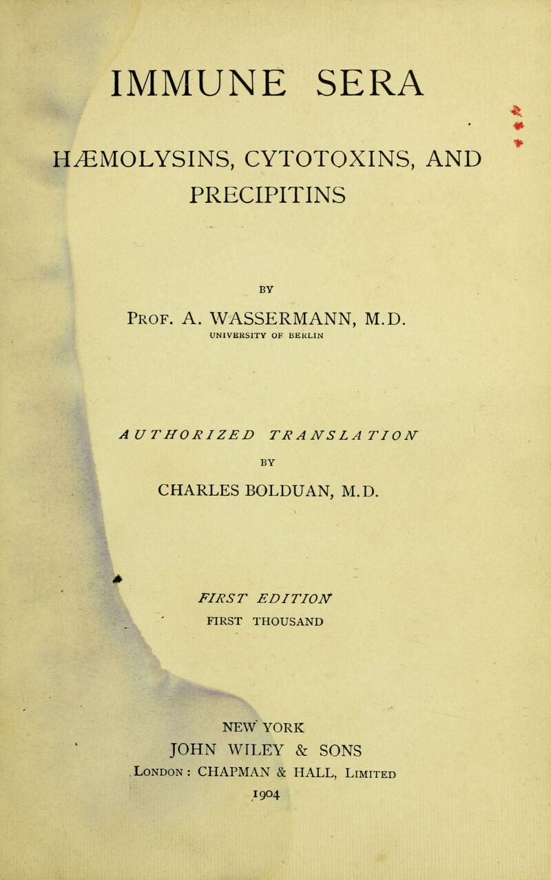 IMMUNE SERA HEMOLYSINS, CYTOTOXINS, AND PRECIPITINS Prof. A. WASSERMANN, M.D. UNIVERSITY OF BERLIN AUTHORIZED TRANSLATION- BY CHARLES BOLDUAN, M.D. FIRST EDITION FIRST THOUSAND NEW YORK JOHN WILEY & SONS London: CHAPMAN & HALL, Limited 1904