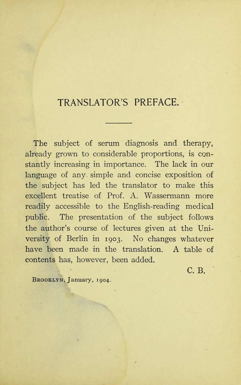 TRANSLATOR'S PREFACE. The subject of serum diagnosis and therapy, already grown to considerable proportions, is con- stantly increasing in importance. The lack in our language of any. simple and concise exposition of the subject has led the translator to make this excellent treatise of Prof. A. Wassermann more readily accessible to the English-reading medical public. The presentation of the subject follows the author's course of lectures given at the Uni- versity of Berlin in 1903. No changes whatever have been made in the translation. A table of contents has, however, been added. C. B. ■ Brooklyn, January, 1904.