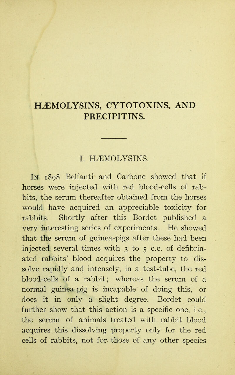 PRECIPITINS. I. HEMOLYSINS. In 1898 Belfanti and Carbone showed that if horses were injected with red blood-cells of rab- bits, the serum thereafter obtained from the horses would have acquired an appreciable toxicity for rabbits. Shortly after this Bordet published a very interesting series of experiments. He showed that the serum of guinea-pigs after these had been injected several times with 3 to 5 c.c. of defibrin- ated rabbits' blood acquires the property to dis- solve rapidly and intensely, in a test-tube, the red blood-cells of a rabbit; whereas the serum of a normal guinea-pig is incapable of doing this, or does it in only a slight degree. Bordet could further show that this action is a specific one, i.e., the serum of animals treated with rabbit blood acquires this dissolving property only for the red cells of rabbits, not for- those of any other species