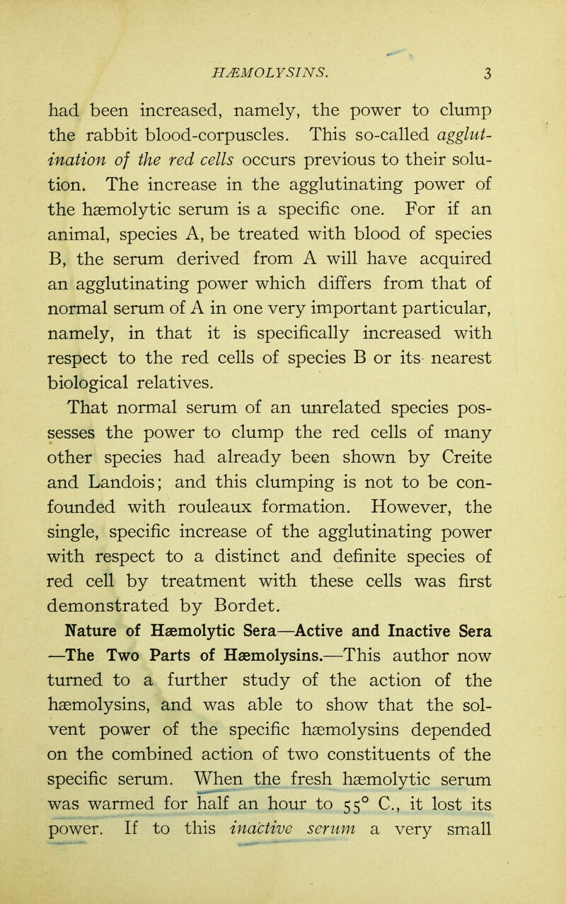 had been increased, namely, the power to clump the rabbit blood-corpuscles. This so-called agglut- ination of the red cells occurs previous to their solu- tion. The increase in the agglutinating power of the haemolytic serum is a specific one. For if an animal, species A, be treated with blood of species B, the serum derived from A will have acquired an agglutinating power which differs from that of normal serum of A in one very important particular, namely, in that it is specifically increased with respect to the red cells of species B or its nearest biological relatives. That normal serum of an unrelated species pos- sesses the power to clump the red cells of many other species had already been shown by Creite and Landois; and this clumping is not to be con- founded with rouleaux formation. However, the single, specific increase of the agglutinating power with respect to a distinct and definite species of red cell by treatment with these cells was first demonstrated by Bordet. Nature of Haemolytic Sera—Active and Inactive Sera —^The Two Parts of Haemolysins.—This author now turned to a further study of the action of the haemolysins, and was able to show that the sol- vent power of the specific haemolysins depended on the combined action of two constituents of the specific serum. When the fresh haemolytic serum was warmed for half an hour to 55° C, it lost its power. If to this inactive serum a very small