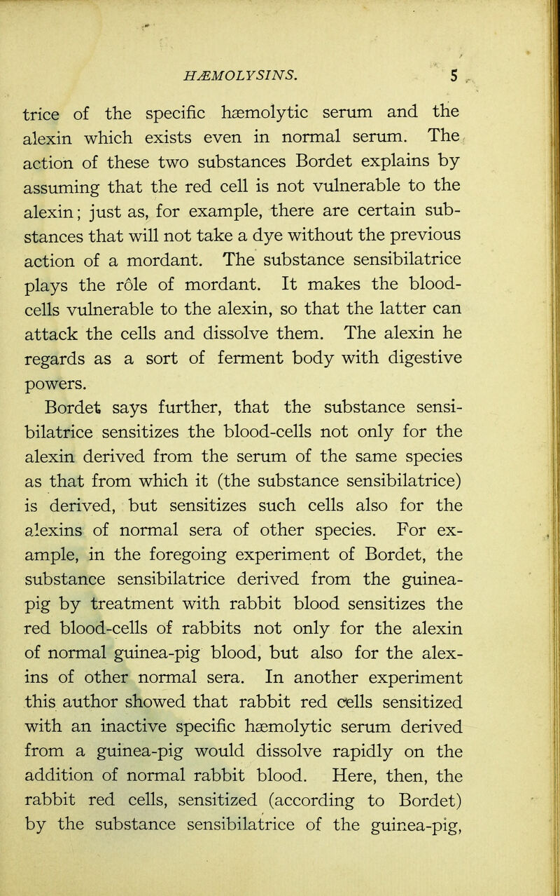 trice of the specific hemolytic serum and the alexin which exists even in normal serum. The action of these two substances Bordet explains by assuming that the red cell is not vulnerable to the alexin; just as, for example, there are certain sub- stances that will not take a dye without the previous action of a mordant. The substance sensibilatrice plays the role of mordant. It makes the blood- cells vulnerable to the alexin, so that the latter can attack the cells and dissolve them. The alexin he regards as a sort of ferment body with digestive powers. Bordet says further, that the substance sensi- bilatrice sensitizes the blood-cells not only for the alexin derived from the serum of the same species as that from which it (the substance sensibilatrice) is derived, but sensitizes such cells also for the alexins of normal sera of other species. For ex- ample, in the foregoing experiment of Bordet, the substance sensibilatrice derived from the guinea- pig by treatment with rabbit blood sensitizes the red blood-cells of rabbits not only for the alexin of normal guinea-pig blood, but also for the alex- ins of other normal sera. In another experiment this author showed that rabbit red e^ells sensitized with an inactive specific hsemolytic serum derived from a guinea-pig would dissolve rapidly on the addition of normal rabbit blood. Here, then, the rabbit red cells, sensitized (according to Bordet) by the substance sensibilatrice of the guinea-pig,