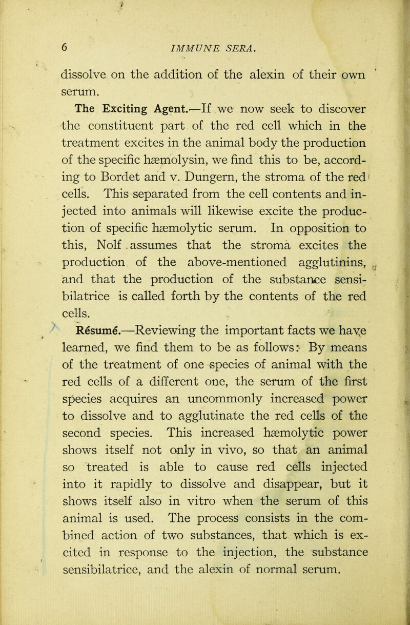 dissolve on the addition of the alexin of their own serum. The Exciting Agent.—If we now seek to discover the constituent part of the red cell which in the treatment excites in the animal body the production of the specific haeniolysin, we find this to be, accord- ing to Bordet and v. Dungern, the stroma of the red cells. This separated from the cell contents and in- jected into animals will likewise excite the produc- tion of specific hemolytic serum. In opposition to this, Nolf assumes that the stroma excites the production of the above-mentioned agglutinins, and that the production of the substarbce sensi- bilatrice is called forth by the contents of the red cells. R€sum€.—Reviewing the important facts we haye learned, we find them to be as follows: By means of the treatment of one species of animal with the red cells of a different one, the serum of the first species acquires an uncommonly increased power to dissolve and to agglutinate the red cells of the second species. This increased hasmolytic power shows itself not only in vivo, so that an animal so treated is able to cause red cells injected into it rapidly to dissolve and disappear, but it shows itself also in vitro when the serum of this animal is used. The process consists in the com- bined action of two substances, that which is ex- cited in response to the injection, the substance sensibilatrice, and the alexin of normal serum.