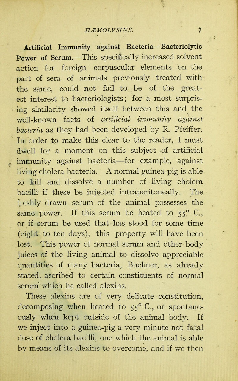Artificial Immunity against Bacteria—Bacteriolytic Power of Serum.—This specitcally increased solvent action for foreign corpuscular elements on the part of sera of animals previously treated with the same, could not fail to be of the great- est interest to bacteriologists; for a most surpris- ing similarity showed itself between this and the well-known facts of artificial immunity against bacteria as they had been developed by R. Pfeiffer. In order to make this clear to the reader, I must dwell for a moment on this subject of artificial immunity against bacteria—for example, against living cholera bacteria. A normal guinea-pig is able to kill and dissolve a number of living cholera bacilli if these be injected intraperitoneally. The f;-eshly drawn serum of the animal possesses the same power. If this sertmi be heated to 55° C, or if serum be used that has stood for some time (eight to ten days), this property will have been lost. This power of normal serum and other body juices of the living animal to dissolve appreciable quantities of many bacteria, Buchner, as already stated, ascribed to certain constituents of normal serum which he called alexins. These alexins are of very delicate constitution, decomposing when heated to 55° C, or spontane- ously when kept outside of the animal body. If we inject into a guinea-pig a very minute not fatal dose of cholera bacilli, one which the animal is able by means of its alexins to overcome, and if we then