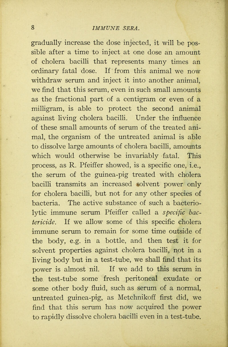 gradually increase the dose injected, it will be pos- sible after a time to inject at one dose an amount of cholera bacilli that represents many times an ordinary fatal dose. If from this animal we now withdraw serum and inject it into another animal, we find that this serum, even in such small amounts as the fractional part of a centigram or even of a milligram, is able to protect the second animal against living cholera bacilli. Under the influence of these small amounts of serum of the treated ani- mal, the organism of the untreated animal is able to dissolve large amounts of cholera bacilli, amounts which would otherwise be invariably fatal. This process, as R. Pfeiffer showed, is a specific one, i.e., the serum of the guinea-pig treated with cholera bacilli transmits an increased solvent power only for cholera bacilli, but not for any other species of bacteria. The active substance of such a bacterio- lytic immune serum Pfeiffer called a specific bac- tericide. If we allow some of this specific cholera immune serum to remain for some time outside of the body, e.g. in a bottle, and then test it for solvent properties against cholera bacilli, not in a living body but in a test-tube, we shall find that its power is almost nil. If we add to this serum in the test-tube some fresh peritoneal exudate or some other body fluid, such as serum of a normal, untreated guinea-pig, as Metchnikoff first did, we find that this serum has now acquired the power to rapidly dissolve cholera bacilli even in a test-tube.