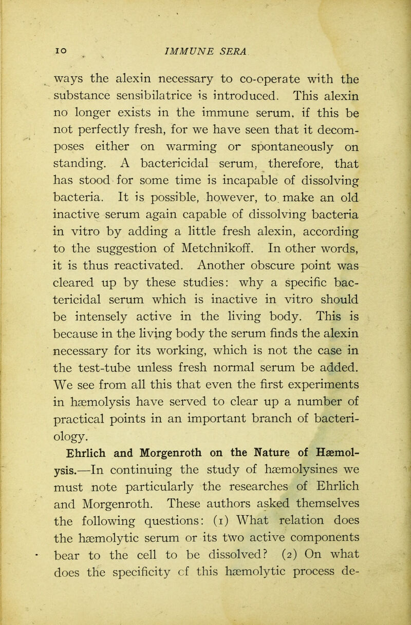 lO IMMUNE SERA ways the alexin necessary to co-operate with the substance sensibilatrice is introduced. This alexin no longer exists in the immune serum, if this be not perfectly fresh, for we have seen that it decom- poses either on warming or spontaneously on standing. A bactericidal serum, therefore, that has stood for some time is incapable of dissolving bacteria. It is possible, however, to. make an old inactive serum again capable of dissolving bacteria in vitro by adding a little fresh alexin, according to the suggestion of Metchnikoff. In other words, it is thus reactivated. Another obscure point was cleared up by these studies: why a specific bac- tericidal serum which is inactive in vitro should be intensely active in the living body. This is because in the living body the serum finds the alexin necessary for its working, which is not the case in the test-tube unless fresh normal serum be added. We see from all this that even the first experiments in haemolysis have served to clear up a number of practical points in an important branch of bacteri- ology. Ehrlich and Morgenroth on the Nature of Haemol- ysis.—In continuing the study of haemolysines we must note particularly the researches of Ehrlich and Morgenroth. These authors asked themselves the following questions: (i) What relation does the hsemolytic serum or its two active components bear to the cell to be dissolved? (2) On what does the specificity of this hsemolytic process de-