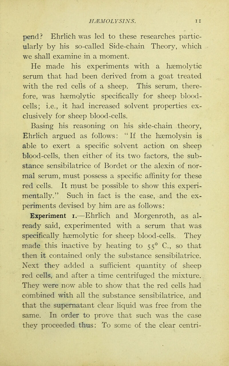 pend ? Ehrlich was led to these researches partic- ularly by his so-called Side-chain Theory, which we shall examine in a moment. He made his experiments with a hsemolytic serum that had been derived from a goat treated with the red cells of a sheep. This serum, there- fore, was hsemolytic specifically for sheep blood- cells; i.e., it had increased solvent properties ex- clusively for sheep blood-cells. Basing his reasoning on his side-chain theory, Ehrlich argued as follows: If the haemolysin is able to exert a specific solvent action on sheep blood-cells, then either of its two factors, the sub- stance sensibilatrice of Bordet or the alexin of nor- mal serum, must possess a specific affinity for these red cells. It raust be possible to show this experi- mentally. Such in fact is the case, and the ex- periments devised by him are as follows: Experiment i.—Ehrlich and Morgenroth, as al- ready said, experimented with a serum that was specifically hemolytic for sheep blood-cells. They made this inactive by heating to 55° C, so that then it contained only the substance sensibilatrice. Next they added a sufficient quantity of sheep red cells, and after a time centrifuged the mixture. They were now able to show that the red cells had combined with all the substance sensibilatrice, and that the supernatant clear liquid was free from the same. In order to prove that such was the case they proceeded thus: To some of the clear centri-