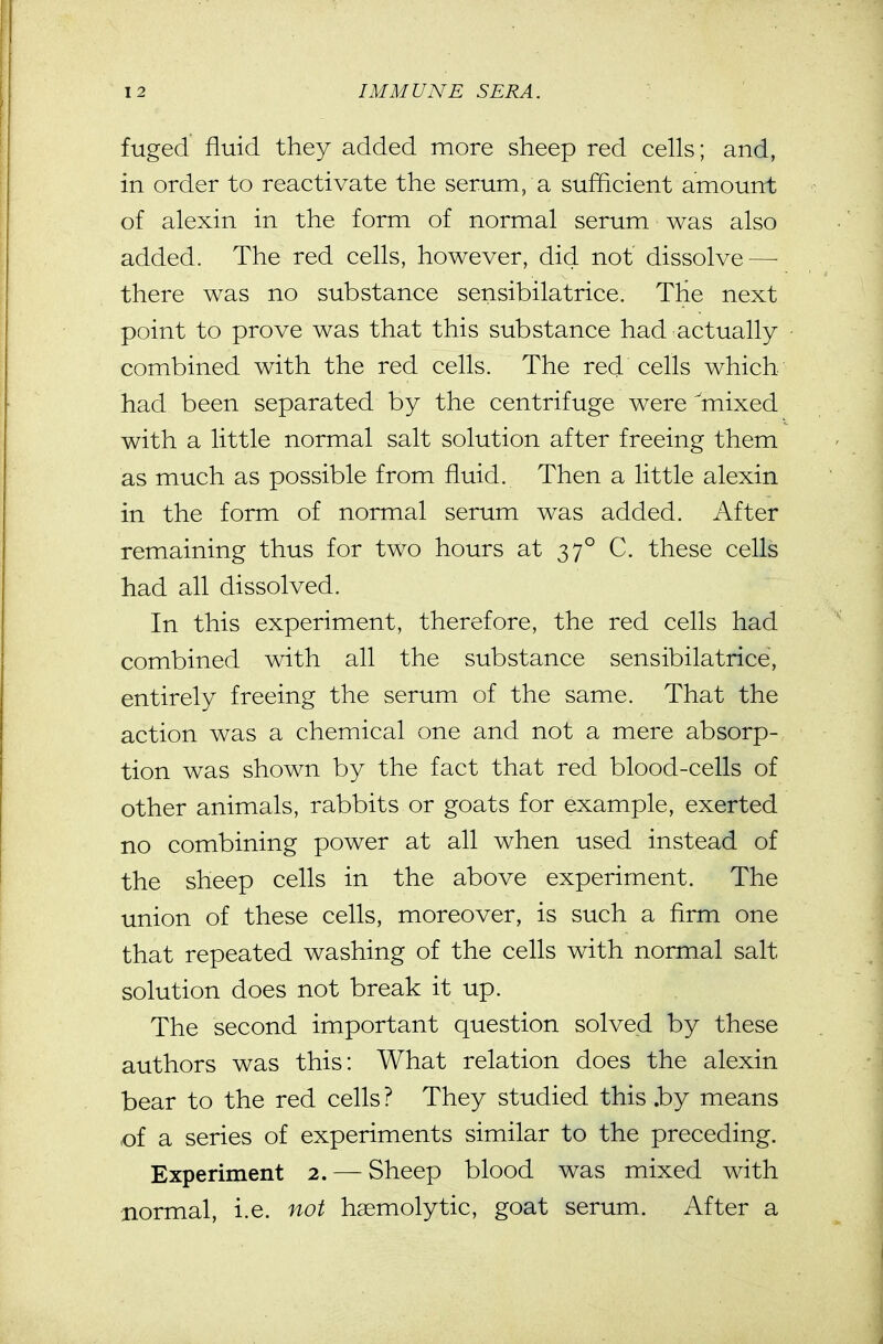 fuged fluid they added more sheep red cells; and, in order to reactivate the serum, a sufficient amount of alexin in the form of normal serum was also added. The red cells, however, did not dissolve—■ there was no substance sensibilatrice. The next point to prove was that this substance had actually combined with the red cells. The red cells which had been separated by the centrifuge were mixed with a little normal salt solution after freeing them as much as possible from fluid. Then a little alexin in the form of normal serum was added. After remaining thus for two hours at 37° C. these cells had all dissolved. In this experiment, therefore, the red cells had combined with all the substance sensibilatrice, entirely freeing the serum of the same. That the action was a chemical one and not a mere absorp- tion was shown by the fact that red blood-cells of other animals, rabbits or goats for example, exerted no combining power at all when used instead of the sheep cells in the above experiment. The union of these cells, moreover, is such a firm one that repeated washing of the cells with normal salt solution does not break it up. The second important question solved by these authors was this: What relation does the alexin bear to the red cells ? They studied this .by means of a series of experiments similar to the preceding. Experiment 2. — Sheep blood was mixed with normal, i.e. not hemolytic, goat serum. After a